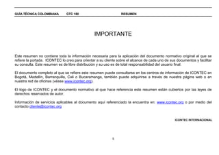 GUÍA TÉCNICA COLOMBIANA GTC 180 RESUMEN
5
IMPORTANTE
Este resumen no contiene toda la información necesaria para la aplicación del documento normativo original al que se
refiere la portada. ICONTEC lo creo para orientar a su cliente sobre el alcance de cada uno de sus documentos y facilitar
su consulta. Este resumen es de libre distribución y su uso es de total responsabilidad del usuario final.
El documento completo al que se refiere este resumen puede consultarse en los centros de información de ICONTEC en
Bogotá, Medellín, Barranquilla, Cali o Bucaramanga, también puede adquirirse a través de nuestra página web o en
nuestra red de oficinas (véase www.icontec.org).
El logo de ICONTEC y el documento normativo al que hace referencia este resumen están cubiertos por las leyes de
derechos reservados de autor.
Información de servicios aplicables al documento aquí referenciado la encuentra en: www.icontec.org o por medio del
contacto cliente@icontec.org
ICONTEC INTERNACIONAL
 