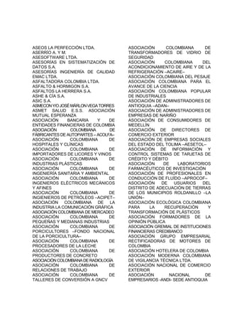 ASEOS LA PERFECCIÓN LTDA.
ASERRÍO A. Y M.
ASESOFTWARE LTDA.
ASESORÍAS EN SISTEMATIZACIÓN DE
DATOS S.A.
ASESORÍAS INGENIERÍA DE CALIDAD
EMAC LTDA.
ASFALTADORA COLOMBIA LTDA.
ASFALTO & HORMIGON S.A.
ASFALTOS LA HERRERA S.A.
ASHE & CÍA S.A.
ASIC S.A.
ASMECONY/OJOSÉMÁRLONVEGATORRES
ASMET SALUD E.S.S. ASOCIACIÓN
MUTUAL ESPERANZA
ASOCIACIÓN BANCARIA Y DE
ENTIDADES FINANCIERAS DE COLOMBIA
ASOCIACIÓN COLOMBIANA DE
FÁBRICANTES DE AUTOPARTES – ACOLFA–
ASOCIACIÓN COLOMBIANA DE
HOSPITALES Y CLÍNICAS
ASOCIACIÓN COLOMBIANA DE
IMPORTADORES DE LICORES Y VINOS
ASOCIACIÓN COLOMBIANA DE
INDUSTRIAS PLÁSTICAS
ASOCIACIÓN COLOMBIANA DE
INGENIERÍA SANITARIA Y AMBIENTAL
ASOCIACIÓN COLOMBIANA DE
INGENIEROS ELÉCTRICOS MECÁNICOS
Y AFINES
ASOCIACIÓN COLOMBIANA DE
INGIENIEROS DE PETRÓLEOS –ACIPET–
ASOCIACIÓN COLOMBIANA DE LA
INDUSTRIA LA COMUNICACIÓN GRÁFICA
ASOCIACIÓN COLOMBIANA DE MERCADEO
ASOCIACIÓN COLOMBIANA DE
PEQUEÑAS Y MEDIANAS INDUSTRIAS
ASOCIACIÓN COLOMBIANA DE
PORCICULTORES –FONDO NACIONAL
DE LA PORCICULTURA–
ASOCIACIÓN COLOMBIANA DE
PROCESADORES DE LA LECHE
ASOCIACIÓN COLOMBIANA DE
PRODUCTORES DE CONCRETO
ASOCIACIÓNCOLOMBIANADERADIOLOGÍA
ASOCIACIÓN COLOMBIANA DE
RELACIONES DE TRABAJO
ASOCIACIÓN COLOMBIANA DE
TALLERES DE CONVERSIÓN A GNCV
ASOCIACIÓN COLOMBIANA DE
TRANSFORMADORES DE VIDRIO DE
SEGURIDAD
ASOCIACIÓN COLOMBIANA DEL
ACONDICIONAMIENTO DE AIRE Y DE LA
REFRIGERACIÓN –ACAIRE–
ASOCIACIÓN COLOMBIANA DEL PESAJE
ASOCIACIÓN COLOMBIANA PARA EL
AVANCE DE LA CIENCIA
ASOCIACIÓN COLOMBIANA POPULAR
DE INDUSTRIALES
ASOCIACIÓN DE ADMINISTRADORES DE
ANTIOQUIA –ADAN–
ASOCIACIÓN DE ADMINISTRADORES DE
EMPRESAS DE NARIÑO
ASOCIACIÓN DE CONSUMIDORES DE
MEDELLÍN
ASOCIACIÓN DE DIRECTORES DE
COMERCIO EXTERIOR
ASOCIACIÓN DE EMPRESAS SOCIALES
DEL ESTADO DEL TOLIMA –AESETOL–
ASOCIACIÓN DE INFORMACIÓN Y
CONTROL SISTEMAS DE TARJETAS DE
CRÉDITO Y DÉBITO
ASOCIACIÓN DE LABORATORIOS
FARMACÉUTICOS DE INVESTIGACIÓN
ASOCIACIÓN DE PROFESIONALES EN
CONDUCCIÓN DE FLUÍDO –APROCOF–
ASOCIACIÓN DE USUARIOS DEL
DISTRITO DE ADECUACIÓN DE TIERRAS
DE LOS MUNICIPIOS ROLDANILLO –LA
UNIÓN–
ASOCIACIÓN ECOLÓGICA COLOMBIANA
PARA LA RECUPERACIÓN Y
TRANSFORMACIÓN DE PLÁSTICOS
ASOCIACIÓN FORMADORES DE LA
OPINIÓN PÚBLICA
ASOCIACIÓN GREMIAL DE INSTITUCIONES
FINANCIERAS CREDIBANCO
ASOCIACIÓN GRUPO EMPRESARIAL
RECTIFICADORAS DE MOTORES DE
COLOMBIA
ASOCIACIÓN HOTELERA DE COLOMBIA
ASOCIACIÓN MODERNA COLOMBIANA
DE VIGILANCIA TÉCNICA LTDA.
ASOCIACIÓN NACIONAL DE COMERCIO
EXTERIOR
ASOCIACIÓN NACIONAL DE
EMPRESARIOS -ANDI- SEDE ANTIOQUIA
 