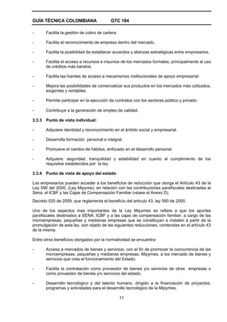 GUÍA TÉCNICA COLOMBIANA GTC 184
11
- Facilita la gestión de cobro de cartera.
- Facilita el reconocimiento de empresa dentro del mercado.
- Facilita la posibilidad de establecer acuerdos y alianzas estratégicas entre empresarios.
- Facilita el acceso a recursos e insumos de los mercados formales, principalmente al uso
de créditos más baratos.
- Facilita las fuentes de acceso a mecanismos institucionales de apoyo empresarial.
- Mejora las posibilidades de comercializar sus productos en los mercados más cotizados,
exigentes y rentables.
- Permite participar en la ejecución de contratos con los sectores público y privado.
- Contribuye a la generación de empleo de calidad.
3.3.3 Punto de vista individual:
- Adquiere identidad y reconocimiento en el ámbito social y empresarial.
- Desarrolla formación personal e integral.
- Promueve el cambio de hábitos, enfocado en el desarrollo personal.
- Adquiere: seguridad, tranquilidad y estabilidad en cuanto al cumplimiento de los
requisitos establecidos por la ley.
3.3.4 Punto de vista de apoyo del estado
Los empresarios pueden acceder a los beneficios de reducción que otorga el Artículo 43 de la
Ley 590 del 2000, (Ley Mipyme), en relación con las contribuciones parafiscales destinadas al
Sena, el ICBF y las Cajas de Compensación Familiar (véase el Anexo D).
Decreto 525 de 2009, que reglamenta el beneficio del articulo 43, ley 590 de 2000.
Uno de los aspectos mas importantes de la Ley Mipymes se refiere a que los aportes
parafiscales destinados a SENA, ICBF y a las cajas de compensación familiar, a cargo de las
microempresas, pequeñas y medianas empresas que se constituyan e instalen a partir de la
promulgación de esta ley, son objeto de las siguientes reducciones, contenidas en el artículo 43
de la misma.
Entre otros beneficios otorgados por la normatividad se encuentra:
- Acceso a mercados de bienes y servicios, con el fin de promover la concurrencia de las
microempresas, pequeñas y medianas empresas, Mipymes, a los mercado de bienes y
servicios que crea el funcionamiento del Estado.
- Facilita la contratación como proveedor de bienes y/o servicios de otras empresas o
como proveedor de bienes y/o servicios del estado.
- Desarrollo tecnológico y del talento humano, dirigido a la financiación de proyectos,
programas y actividades para el desarrollo tecnológico de la Mipymes.
 