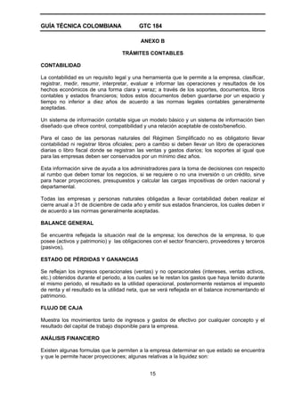 GUÍA TÉCNICA COLOMBIANA GTC 184
15
ANEXO B
TRÁMITES CONTABLES
CONTABILIDAD
La contabilidad es un requisito legal y una herramienta que le permite a la empresa, clasificar,
registrar, medir, resumir, interpretar, evaluar e informar las operaciones y resultados de los
hechos económicos de una forma clara y veraz; a través de los soportes, documentos, libros
contables y estados financieros; todos estos documentos deben guardarse por un espacio y
tiempo no inferior a diez años de acuerdo a las normas legales contables generalmente
aceptadas.
Un sistema de información contable sigue un modelo básico y un sistema de información bien
diseñado que ofrece control, compatibilidad y una relación aceptable de costo/beneficio.
Para el caso de las personas naturales del Régimen Simplificado no es obligatorio llevar
contabilidad ni registrar libros oficiales; pero a cambio si deben llevar un libro de operaciones
diarias o libro fiscal donde se registran las ventas y gastos diarios; los soportes al igual que
para las empresas deben ser conservados por un mínimo diez años.
Esta información sirve de ayuda a los administradores para la toma de decisiones con respecto
al rumbo que deben tomar los negocios, si se requiere o no una inversión o un crédito, sirve
para hacer proyecciones, presupuestos y calcular las cargas impositivas de orden nacional y
departamental.
Todas las empresas y personas naturales obligadas a llevar contabilidad deben realizar el
cierre anual a 31 de diciembre de cada año y emitir sus estados financieros, los cuales deben ir
de acuerdo a las normas generalmente aceptadas.
BALANCE GENERAL
Se encuentra reflejada la situación real de la empresa; los derechos de la empresa, lo que
posee (activos y patrimonio) y las obligaciones con el sector financiero, proveedores y terceros
(pasivos),
ESTADO DE PÉRDIDAS Y GANANCIAS
Se reflejan los ingresos operacionales (ventas) y no operacionales (intereses, ventas activos,
etc.) obtenidos durante el periodo, a los cuales se le restan los gastos que haya tenido durante
el mismo periodo, el resultado es la utilidad operacional, posteriormente restamos el impuesto
de renta y el resultado es la utilidad neta, que se verá reflejada en el balance incrementando el
patrimonio.
FLUJO DE CAJA
Muestra los movimientos tanto de ingresos y gastos de efectivo por cualquier concepto y el
resultado del capital de trabajo disponible para la empresa.
ANÁLISIS FINANCIERO
Existen algunas formulas que le permiten a la empresa determinar en que estado se encuentra
y que le permite hacer proyecciones; algunas relativas a la liquidez son:
 