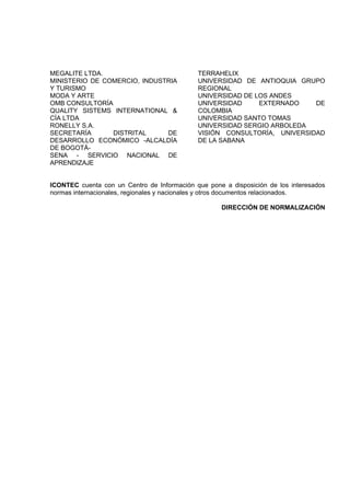 MEGALITE LTDA.
MINISTERIO DE COMERCIO, INDUSTRIA
Y TURISMO
MODA Y ARTE
OMB CONSULTORÍA
QUALITY SISTEMS INTERNATIONAL &
CÍA LTDA
RONELLY S.A.
SECRETARÍA DISTRITAL DE
DESARROLLO ECONÓMICO -ALCALDÍA
DE BOGOTÁ-
SENA - SERVICIO NACIONAL DE
APRENDIZAJE
TERRAHELIX
UNIVERSIDAD DE ANTIOQUIA GRUPO
REGIONAL
UNIVERSIDAD DE LOS ANDES
UNIVERSIDAD EXTERNADO DE
COLOMBIA
UNIVERSIDAD SANTO TOMAS
UNIVERSIDAD SERGIO ARBOLEDA
VISIÓN CONSULTORÍA, UNIVERSIDAD
DE LA SABANA
ICONTEC cuenta con un Centro de Información que pone a disposición de los interesados
normas internacionales, regionales y nacionales y otros documentos relacionados.
DIRECCIÓN DE NORMALIZACIÓN
 