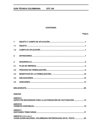 GUÍA TÉCNICA COLOMBIANA GTC 184
CONTENIDO
Página
1. OBJETO Y CAMPO DE APLICACIÓN........................................................................1
1.1 OBJETO .......................................................................................................................1
1.2 CAMPO DE APLICACIÓN ...........................................................................................1
2. DEFINICIONES ............................................................................................................1
3. DESARROLLO.............................................................................................................2
3.1 PLAN DE EMPRESA ...................................................................................................3
3.2 PROCESO DE FORMALIZACIÓN...............................................................................5
3.3 BENEFICIOS DE LA FORMALIZACIÓN ...................................................................10
3.4 OBLIGACIONES ........................................................................................................12
3.5 SANCIONES...............................................................................................................13
BIBLIOGRAFÍA......................................................................................................................66
ANEXOS
ANEXO A
ASPECTOS NECESARIOS PARA LA AUTORIZACIÓN DE FACTURACIÓN ....................14
ANEXO B
TRÁMITES CONTABLES.......................................................................................................15
ANEXO C
GESTIONES TRIBUTARIAS .................................................................................................17
ANEXO D (Informativo)
LEGISLACIÓN NACIONAL COLOMBIANA REFERENCIADA EN EL TEXTO ...................20
 