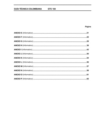 GUÍA TÉCNICA COLOMBIANA GTC 184
Página
ANEXO E (Informativo) ..........................................................................................................21
ANEXO F (Informativo)...........................................................................................................25
ANEXO G (Informativo)..........................................................................................................29
ANEXO H (Informativo) ..........................................................................................................38
ANEXO I (Informativo)............................................................................................................43
ANEXO J (Informativo)...........................................................................................................50
ANEXO K (Informativo) ..........................................................................................................54
ANEXO L (Informativo)...........................................................................................................56
ANEXO M (Informativo)..........................................................................................................57
ANEXO N (Informativo) ..........................................................................................................58
ANEXO O (Informativo)..........................................................................................................61
ANEXO P (Informativo) ..........................................................................................................65
 