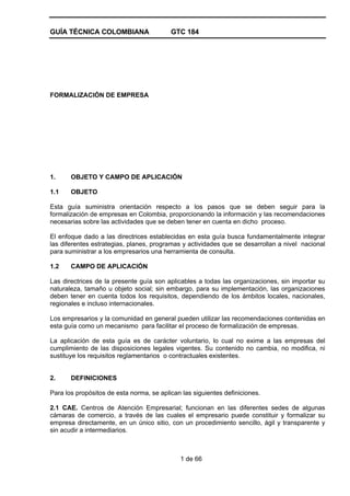 GUÍA TÉCNICA COLOMBIANA GTC 184
1 de 66
FORMALIZACIÓN DE EMPRESA
1. OBJETO Y CAMPO DE APLICACIÓN
1.1 OBJETO
Esta guía suministra orientación respecto a los pasos que se deben seguir para la
formalización de empresas en Colombia, proporcionando la información y las recomendaciones
necesarias sobre las actividades que se deben tener en cuenta en dicho proceso.
El enfoque dado a las directrices establecidas en esta guía busca fundamentalmente integrar
las diferentes estrategias, planes, programas y actividades que se desarrollan a nivel nacional
para suministrar a los empresarios una herramienta de consulta.
1.2 CAMPO DE APLICACIÓN
Las directrices de la presente guía son aplicables a todas las organizaciones, sin importar su
naturaleza, tamaño u objeto social; sin embargo, para su implementación, las organizaciones
deben tener en cuenta todos los requisitos, dependiendo de los ámbitos locales, nacionales,
regionales e incluso internacionales.
Los empresarios y la comunidad en general pueden utilizar las recomendaciones contenidas en
esta guía como un mecanismo para facilitar el proceso de formalización de empresas.
La aplicación de esta guía es de carácter voluntario, lo cual no exime a las empresas del
cumplimiento de las disposiciones legales vigentes. Su contenido no cambia, no modifica, ni
sustituye los requisitos reglamentarios o contractuales existentes.
2. DEFINICIONES
Para los propósitos de esta norma, se aplican las siguientes definiciones.
2.1 CAE. Centros de Atención Empresarial; funcionan en las diferentes sedes de algunas
cámaras de comercio, a través de las cuales el empresario puede constituir y formalizar su
empresa directamente, en un único sitio, con un procedimiento sencillo, ágil y transparente y
sin acudir a intermediarios.
 