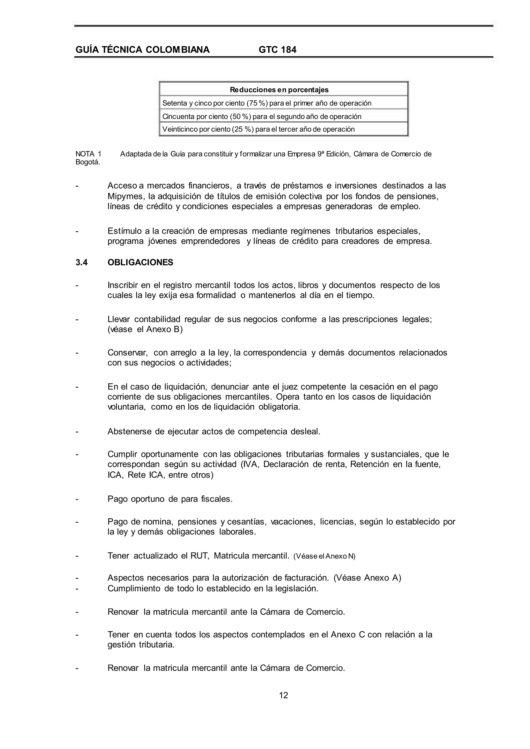 GUÍA TÉCNICA COLOMBIANA GTC 184
Reducciones en porcentajes
Setenta y cinco por ciento (75 %) para el primer año de operación
Cincuenta por ciento (50 %) para el segundo año de operación
Veinticinco por ciento (25 %) para el tercer año de operación
NOTA 1
Bogotá.
Adaptada de la Guía para constituir y formalizar una Empresa 9ª Edición, Cámara de Comercio de
- Acceso a mercados financieros, a través de préstamos e inversiones destinados a las
Mipymes, la adquisición de títulos de emisión colectiva por los fondos de pensiones,
líneas de crédito y condiciones especiales a empresas generadoras de empleo.
Estímulo a la creación de empresas mediante regímenes tributarios especiales,
programa jóvenes emprendedores y líneas de crédito para creadores de empresa.
OBLIGACIONES
Inscribir en el registro mercantil todos los actos, libros y documentos respecto de los
cuales la ley exija esa formalidad o mantenerlos al día en el tiempo.
Llevar contabilidad regular de sus negocios conforme a las prescripciones legales;
(véase el Anexo B)
Conservar, con arreglo a la ley, la correspondencia y demás documentos relacionados
con sus negocios o actividades;
En el caso de liquidación, denunciar ante el juez competente la cesación en el pago
corriente de sus obligaciones mercantiles. Opera tanto en los casos de liquidación
voluntaria, como en los de liquidación obligatoria.
Abstenerse de ejecutar actos de competencia desleal.
Cumplir oportunamente con las obligaciones tributarias formales y sustanciales, que le
correspondan según su actividad (IVA, Declaración de renta, Retención en la fuente,
ICA, Rete ICA, entre otros)
Pago oportuno de para fiscales.
Pago de nomina, pensiones y cesantías, vacaciones, licencias, según lo establecido por
la ley y demás obligaciones laborales.
Tener actualizado el RUT, Matricula mercantil. (Véase elAnexo N)
Aspectos necesarios para la autorización de facturación. (Véase Anexo A)
Cumplimiento de todo lo establecido en la legislación.
Renovar la matricula mercantil ante la Cámara de Comercio.
Tener en cuenta todos los aspectos contemplados en el Anexo C con relación a la
gestión tributaria.
Renovar la matricula mercantil ante la Cámara de Comercio.
12
-
3.4
-
-
-
-
-
-
-
-
-
-
-
-
-
-
 