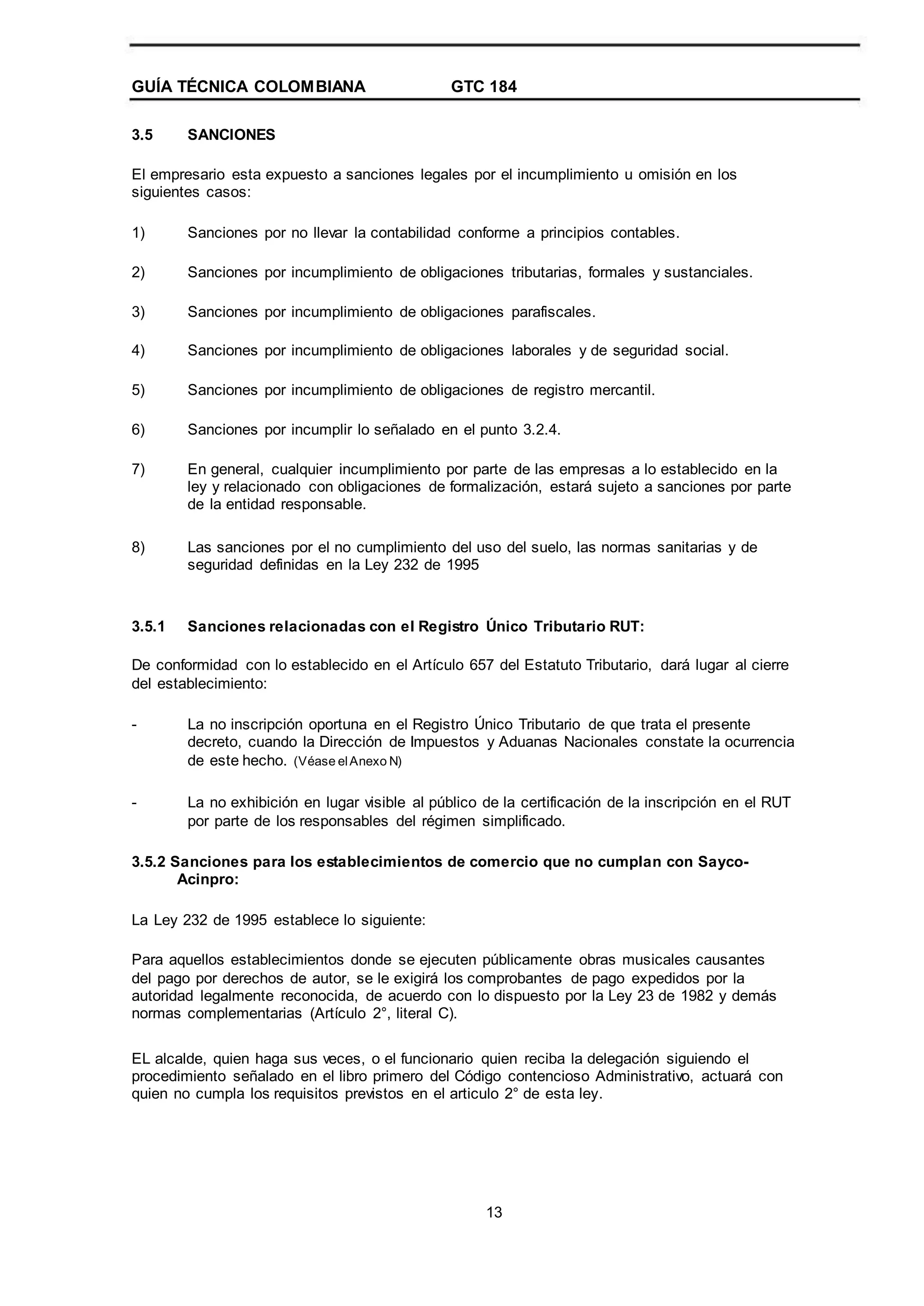 GUÍA TÉCNICA COLOMBIANA
3.5 SANCIONES
GTC 184
El empresario esta expuesto a sanciones legales por el incumplimiento u omisión en los
siguientes casos:
1)
2)
3)
4)
5)
6)
7)
Sanciones por no llevar la contabilidad conforme a principios contables.
Sanciones por incumplimiento de obligaciones tributarias, formales y sustanciales.
Sanciones por incumplimiento de obligaciones parafiscales.
Sanciones por incumplimiento de obligaciones laborales y de seguridad social.
Sanciones por incumplimiento de obligaciones de registro mercantil.
Sanciones por incumplir lo señalado en el punto 3.2.4.
En general, cualquier incumplimiento por parte de las empresas a lo establecido en la
ley y relacionado con obligaciones de formalización, estará sujeto a sanciones por parte
de la entidad responsable.
Las sanciones por el no cumplimiento del uso del suelo, las normas sanitarias y de
seguridad definidas en la Ley 232 de 1995
8)
3.5.1 Sanciones relacionadas con el Registro Único Tributario RUT:
De conformidad con lo establecido en el Artículo 657 del Estatuto Tributario, dará lugar al cierre
del establecimiento:
- La no inscripción oportuna en el Registro Único Tributario de que trata el presente
decreto, cuando la Dirección de Impuestos y Aduanas Nacionales constate la ocurrencia
de este hecho. (Véase elAnexo N)
La no exhibición en lugar visible al público de la certificación de la inscripción en el RUT
por parte de los responsables del régimen simplificado.
-
3.5.2 Sanciones para los establecimientos de comercio que no cumplan con Sayco-
Acinpro:
La Ley 232 de 1995 establece lo siguiente:
Para aquellos establecimientos donde se ejecuten públicamente obras musicales causantes
del pago por derechos de autor, se le exigirá los comprobantes de pago expedidos por la
autoridad legalmente reconocida, de acuerdo con lo dispuesto por la Ley 23 de 1982 y demás
normas complementarias (Artículo 2°, literal C).
EL alcalde, quien haga sus veces, o el funcionario quien reciba la delegación siguiendo el
procedimiento señalado en el libro primero del Código contencioso Administrativo, actuará con
quien no cumpla los requisitos previstos en el articulo 2° de esta ley.
13
 