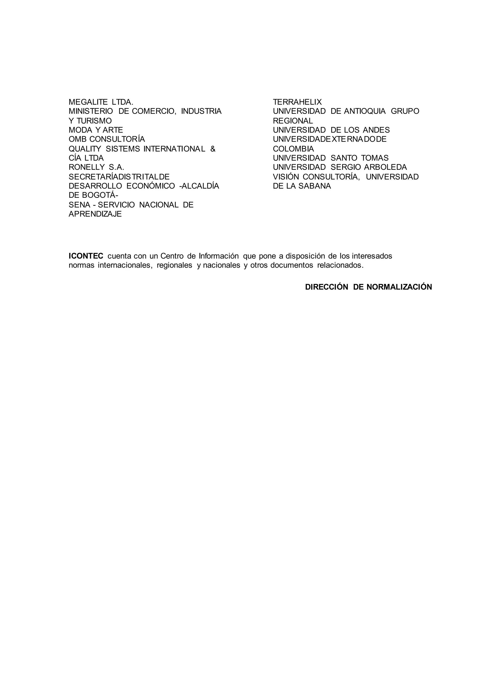 MEGALITE LTDA.
MINISTERIO DE COMERCIO, INDUSTRIA
Y TURISMO
MODA Y ARTE
OMB CONSULTORÍA
QUALITY SISTEMS INTERNATIONAL &
CÍA LTDA
RONELLY S.A.
SECRETARÍADISTRITALDE
DESARROLLO ECONÓMICO -ALCALDÍA
DE BOGOTÁ-
SENA - SERVICIO NACIONAL DE
APRENDIZAJE
TERRAHELIX
UNIVERSIDAD DE ANTIOQUIA GRUPO
REGIONAL
UNIVERSIDAD DE LOS ANDES
UNIVERSIDADEXTERNADODE
COLOMBIA
UNIVERSIDAD SANTO TOMAS
UNIVERSIDAD SERGIO ARBOLEDA
VISIÓN CONSULTORÍA, UNIVERSIDAD
DE LA SABANA
ICONTEC cuenta con un Centro de Información que pone a disposición de los interesados
normas internacionales, regionales y nacionales y otros documentos relacionados.
DIRECCIÓN DE NORMALIZACIÓN
 