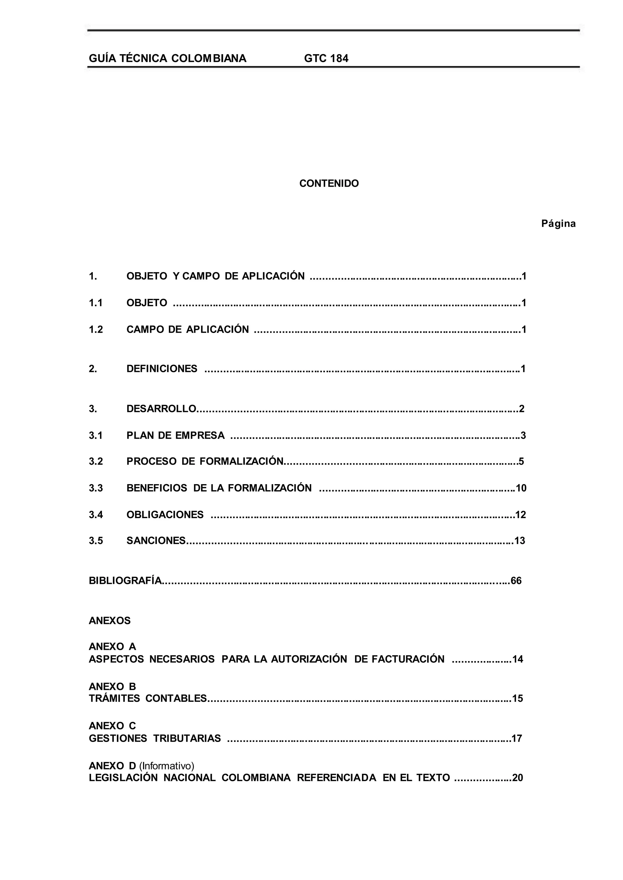 GUÍA TÉCNICA COLOMBIANA GTC 184
CONTENIDO
Página
1.
1.1
1.2
OBJETO Y CAMPO DE APLICACIÓN ........................................................................1
OBJETO .......................................................................................................................1
CAMPO DE APLICACIÓN ...........................................................................................1
2. DEFINICIONES ............................................................................................................1
3.
3.1
3.2
3.3
3.4
3.5
DESARROLLO.............................................................................................................2
PLAN DE EMPRESA ...................................................................................................3
PROCESO DE FORMALIZACIÓN...............................................................................5
BENEFICIOS DE LA FORMALIZACIÓN ...................................................................10
OBLIGACIONES ........................................................................................................12
SANCIONES...............................................................................................................13
BIBLIOGRAFÍA......................................................................................................................66
ANEXOS
ANEXO A
ASPECTOS NECESARIOS PARA LA AUTORIZACIÓN DE FACTURACIÓN ....................14
ANEXO B
TRÁMITES CONTABLES.......................................................................................................15
ANEXO C
GESTIONES TRIBUTARIAS .................................................................................................17
ANEXO D (Informativo)
LEGISLACIÓN NACIONAL COLOMBIANA REFERENCIADA EN EL TEXTO ...................20
 