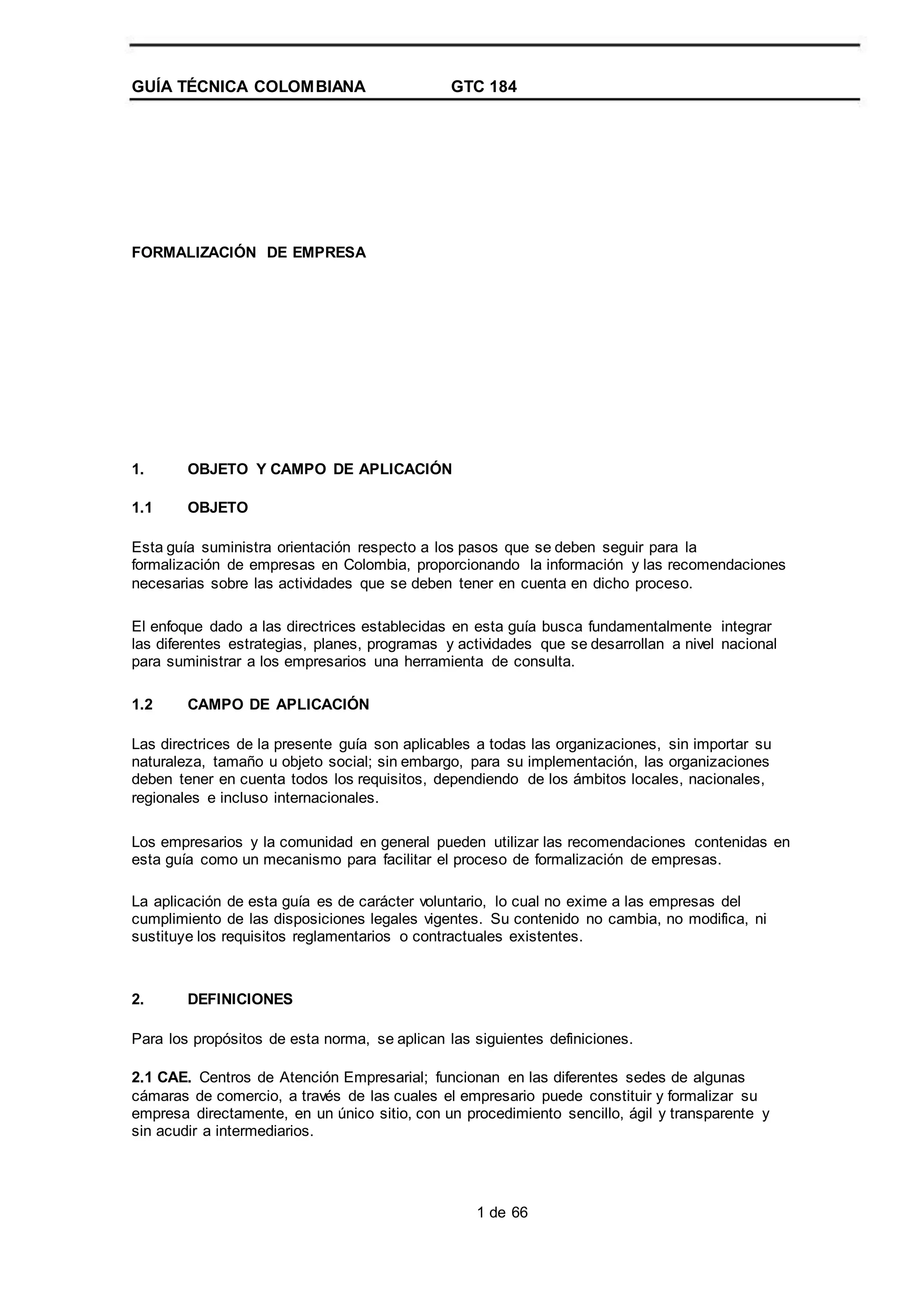 GUÍA TÉCNICA COLOMBIANA GTC 184
FORMALIZACIÓN DE EMPRESA
1.
1.1
OBJETO Y CAMPO DE APLICACIÓN
OBJETO
Esta guía suministra orientación respecto a los pasos que se deben seguir para la
formalización de empresas en Colombia, proporcionando la información y las recomendaciones
necesarias sobre las actividades que se deben tener en cuenta en dicho proceso.
El enfoque dado a las directrices establecidas en esta guía busca fundamentalmente integrar
las diferentes estrategias, planes, programas y actividades que se desarrollan a nivel nacional
para suministrar a los empresarios una herramienta de consulta.
1.2 CAMPO DE APLICACIÓN
Las directrices de la presente guía son aplicables a todas las organizaciones, sin importar su
naturaleza, tamaño u objeto social; sin embargo, para su implementación, las organizaciones
deben tener en cuenta todos los requisitos, dependiendo de los ámbitos locales, nacionales,
regionales e incluso internacionales.
Los empresarios y la comunidad en general pueden utilizar las recomendaciones contenidas en
esta guía como un mecanismo para facilitar el proceso de formalización de empresas.
La aplicación de esta guía es de carácter voluntario, lo cual no exime a las empresas del
cumplimiento de las disposiciones legales vigentes. Su contenido no cambia, no modifica, ni
sustituye los requisitos reglamentarios o contractuales existentes.
2. DEFINICIONES
Para los propósitos de esta norma, se aplican las siguientes definiciones.
2.1 CAE. Centros de Atención Empresarial; funcionan en las diferentes sedes de algunas
cámaras de comercio, a través de las cuales el empresario puede constituir y formalizar su
empresa directamente, en un único sitio, con un procedimiento sencillo, ágil y transparente y
sin acudir a intermediarios.
1 de 66
 