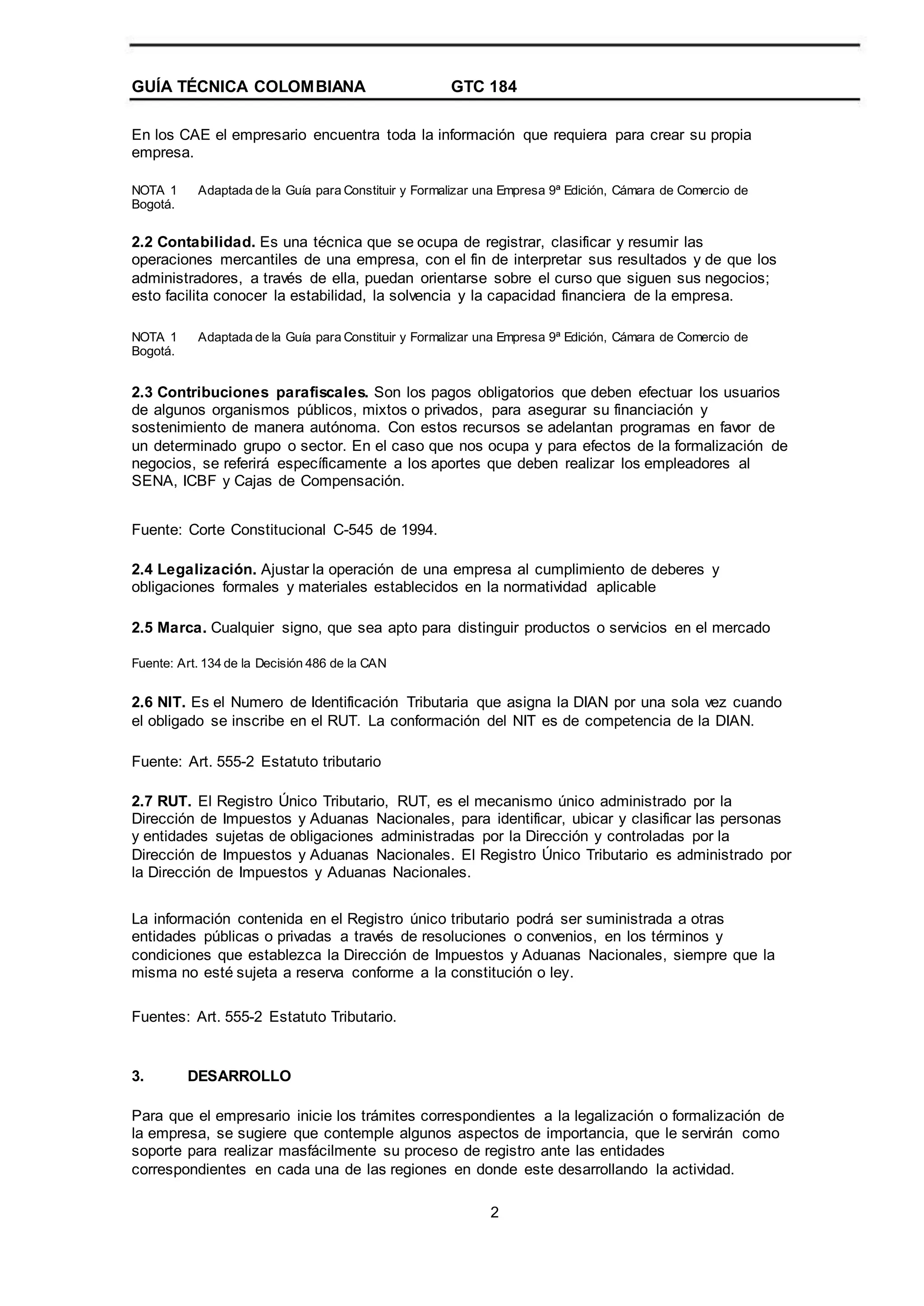 GUÍA TÉCNICA COLOMBIANA GTC 184
En los CAE el empresario encuentra toda la información que requiera para crear su propia
empresa.
NOTA 1
Bogotá.
Adaptada de la Guía para Constituir y Formalizar una Empresa 9ª Edición, Cámara de Comercio de
2.2 Contabilidad. Es una técnica que se ocupa de registrar, clasificar y resumir las
operaciones mercantiles de una empresa, con el fin de interpretar sus resultados y de que los
administradores, a través de ella, puedan orientarse sobre el curso que siguen sus negocios;
esto facilita conocer la estabilidad, la solvencia y la capacidad financiera de la empresa.
NOTA 1
Bogotá.
Adaptada de la Guía para Constituir y Formalizar una Empresa 9ª Edición, Cámara de Comercio de
2.3 Contribuciones parafiscales. Son los pagos obligatorios que deben efectuar los usuarios
de algunos organismos públicos, mixtos o privados, para asegurar su financiación y
sostenimiento de manera autónoma. Con estos recursos se adelantan programas en favor de
un determinado grupo o sector. En el caso que nos ocupa y para efectos de la formalización de
negocios, se referirá específicamente a los aportes que deben realizar los empleadores al
SENA, ICBF y Cajas de Compensación.
Fuente: Corte Constitucional C-545 de 1994.
2.4 Legalización. Ajustar la operación de una empresa al cumplimiento de deberes y
obligaciones formales y materiales establecidos en la normatividad aplicable
2.5 Marca. Cualquier signo, que sea apto para distinguir productos o servicios en el mercado
Fuente: Art. 134 de la Decisión 486 de la CAN
2.6 NIT. Es el Numero de Identificación Tributaria que asigna la DIAN por una sola vez cuando
el obligado se inscribe en el RUT. La conformación del NIT es de competencia de la DIAN.
Fuente: Art. 555-2 Estatuto tributario
2.7 RUT. El Registro Único Tributario, RUT, es el mecanismo único administrado por la
Dirección de Impuestos y Aduanas Nacionales, para identificar, ubicar y clasificar las personas
y entidades sujetas de obligaciones administradas por la Dirección y controladas por la
Dirección de Impuestos y Aduanas Nacionales. El Registro Único Tributario es administrado por
la Dirección de Impuestos y Aduanas Nacionales.
La información contenida en el Registro único tributario podrá ser suministrada a otras
entidades públicas o privadas a través de resoluciones o convenios, en los términos y
condiciones que establezca la Dirección de Impuestos y Aduanas Nacionales, siempre que la
misma no esté sujeta a reserva conforme a la constitución o ley.
Fuentes: Art. 555-2 Estatuto Tributario.
3. DESARROLLO
Para que el empresario inicie los trámites correspondientes a la legalización o formalización de
la empresa, se sugiere que contemple algunos aspectos de importancia, que le servirán como
soporte para realizar masfácilmente su proceso de registro ante las entidades
correspondientes en cada una de las regiones en donde este desarrollando la actividad.
2
 