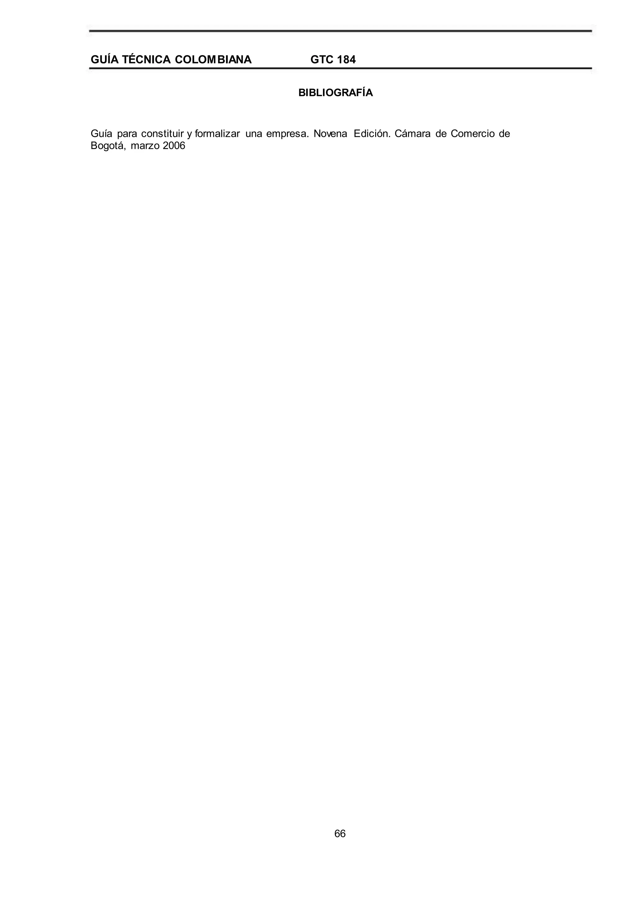 GUÍA TÉCNICA COLOMBIANA GTC 184
BIBLIOGRAFÍA
Guía para constituir y formalizar una empresa. Novena Edición. Cámara de Comercio de
Bogotá, marzo 2006
66
 