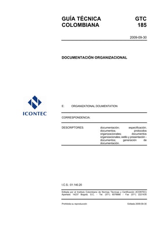 GUÍA TÉCNICA GTC
COLOMBIANA 185
2009-09-30
DOCUMENTACIÓN ORGANIZACIONAL
E: ORGANIZATIONAL DOUMENTATION
CORRESPONDENCIA:
DESCRIPTORES: documentación; especificación;
documentos; protocolos
organizacionales; documentos
organizacionales; estilo y presentación -
documentos; generación de
documentación.
I.C.S.: 01.140.20
Editada por el Instituto Colombiano de Normas Técnicas y Certificación (ICONTEC)
Apartado 14237 Bogotá, D.C. - Tel. (571) 6078888 - Fax (571) 2221435
Prohibida su reproducción Editada 2009-09-30
 