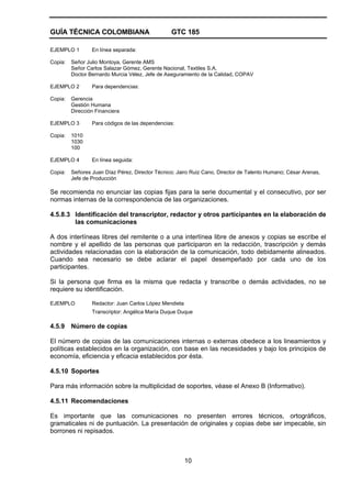 GUÍA TÉCNICA COLOMBIANA GTC 185
10
EJEMPLO 1 En línea separada:
Copia: Señor Julio Montoya, Gerente AMS
Señor Carlos Salazar Gómez, Gerente Nacional, Textiles S.A.
Doctor Bernardo Murcia Vélez, Jefe de Aseguramiento de la Calidad, COPAV
EJEMPLO 2 Para dependencias:
Copia: Gerencia
Gestión Humana
Dirección Financiera
EJEMPLO 3 Para códigos de las dependencias:
Copia: 1010
1030
100
EJEMPLO 4 En línea seguida:
Copia: Señores Juan Díaz Pérez, Director Técnico; Jairo Ruiz Cano, Director de Talento Humano; César Arenas,
Jefe de Producción
Se recomienda no enunciar las copias fijas para la serie documental y el consecutivo, por ser
normas internas de la correspondencia de las organizaciones.
4.5.8.3 Identificación del transcriptor, redactor y otros participantes en la elaboración de
las comunicaciones
A dos interlíneas libres del remitente o a una interlínea libre de anexos y copias se escribe el
nombre y el apellido de las personas que participaron en la redacción, trascripción y demás
actividades relacionadas con la elaboración de la comunicación, todo debidamente alineados.
Cuando sea necesario se debe aclarar el papel desempeñado por cada uno de los
participantes.
Si la persona que firma es la misma que redacta y transcribe o demás actividades, no se
requiere su identificación.
EJEMPLO Redactor: Juan Carlos López Mendieta
Transcriptor: Angélica María Duque Duque
4.5.9 Número de copias
El número de copias de las comunicaciones internas o externas obedece a los lineamientos y
políticas establecidos en la organización, con base en las necesidades y bajo los principios de
economía, eficiencia y eficacia establecidos por ésta.
4.5.10 Soportes
Para más información sobre la multiplicidad de soportes, véase el Anexo B (Informativo).
4.5.11 Recomendaciones
Es importante que las comunicaciones no presenten errores técnicos, ortográficos,
gramaticales ni de puntuación. La presentación de originales y copias debe ser impecable, sin
borrones ni repisados.
 
