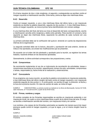 GUÍA TÉCNICA COLOMBIANA GTC 185
40
Si el tema requiere de dos o más renglones, el segundo y subsiguientes se escriben contra el
margen izquierdo a interlineación sencilla. Entre tema y tema se dejan dos interlíneas libres.
8.4.5 Desarrollo
Contra el margen izquierdo, a una o dos interlíneas libres del último tema y con mayúscula
sostenida se escribe la palabra desarrollo, seguida de dos puntos (:). A dos interlíneas libres y
contra el margen izquierdo, se inicia el primer tema identificándolo con número arábigo.
A una interlínea libre del título del tema se inicia el desarrollo del texto correspondiente, escrito
a interlineación sencilla entre renglones y doble entre párrafos. Para escribir el numeral y tema
siguiente se dejan dos interlíneas libres, separando los párrafos de cada numeral con una
interlínea libre.
La primera actividad debe ser la verificación del quórum, teniendo en cuenta las disposiciones
internas de la organización.
La segunda actividad debe ser la lectura, discusión y aprobación del acta anterior, donde se
indica si fue aprobada y se anotan las modificaciones que se presenten.
De acuerdo con el orden del día planteado y aprobado para la reunión, se registran los temas
tratados, haciendo énfasis en las decisiones aprobadas.
Generalmente, la última actividad corresponde a las proposiciones y varios.
8.4.6 Compromisos
Se recomienda implementar el uso de un instrumento de recordación de actividades, tareas o
compromisos asumidos en la reunión, especificando número de acta, actividades, compromisos
o tareas, responsable (s), fecha límite de la realización y observaciones.
8.4.7 Convocatoria
Si se programa una nueva reunión, se escribe la palabra convocatoria en mayúscula sostenida,
a tres interlíneas libres del último renglón del texto contra el margen izquierdo y con mayúscula
sostenida seguida de dos puntos (:). A continuación, se escribe el lugar, la dirección, la fecha y
la hora de la próxima reunión. En caso de cambio de sede, se indica el lugar.
EJEMPLO CONVOCATORIA: La próxima reunión se realizará en la oficina de Barranquilla, Carrera 54 74-68,
salón Diamante, el 17 de abril de 2010, a partir de las 09:00 horas.
8.4.8 Firmas, nombres y cargos
El nombre completo de los firmantes responsables se escribe en mayúscula sostenida o con
mayúscula inicial, de cuatro a cinco interlíneas libres a partir de la última línea del acta. El cargo
se escribe a interlineación sencilla del nombre, con mayúscula inicial y sin centrar.
Los nombres y los cargos de los firmantes autorizados se reparten de manera que el de mayor
jerarquía quede contra el margen izquierdo y el que le sigue, y en el mismo renglón hacia la
derecha.
EJEMPLO
MANUEL CHACÓN CORREA JUAN CAMILO VÉLEZ CANO
Presidente Secretario
 