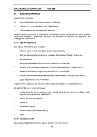 GUÍA TÉCNICA COLOMBIANA GTC 185
46
9.3 CLASES DE INFORMES
Los informes pueden ser:
a) resumen ejecutivo, que tiene de una a tres páginas,
b) informe corto, que consta de una a 10 páginas y
c) informe extenso, de 11 páginas en adelante.
Existen informes periódicos y esporádicos, de acuerdo con los requerimientos de la entidad.
Entre ellos tenemos: comerciales, técnicos, de actividad, de gestión, de proyectos, de
investigación o financieros.
9.3.1 Resumen ejecutivo
Este tipo de informe breve se usa para:
- informar sobre el desarrollo de un evento organizacional,
- dejar constancia del procedimiento realizado durante la verificación de asuntos
administrativos,
- reportar eventos extraordinarios ocurridos durante una reunión,
- dar a conocer diferentes aspectos sobre visitas administrativas o de verificación,
- presentar resumen de un proceso de evaluación y certificación,
- elaborar resumen sobre el comportamiento inadecuado de un equipo (maquinaria),
grupo de personas o de un individuo.
Puede tener o no portada. En caso de no tenerla se remplaza por un encabezamiento.
Se recomienda que el resumen incluya:
- encabezamiento, conformado por razón social, dependencia, número o código, título,
lugar de origen y fecha de elaboración;
- autoría del resumen ejecutivo;
- objetivos;
- numerales o temas;
- conclusiones y recomendaciones, y
- firma.
9.3.1.1 Encabezamiento
Está compuesto por los elementos que se describen a continuación.
 