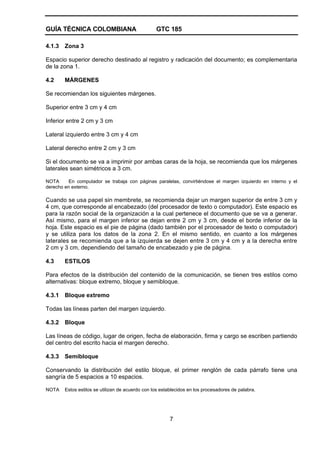 GUÍA TÉCNICA COLOMBIANA GTC 185
7
4.1.3 Zona 3
Espacio superior derecho destinado al registro y radicación del documento; es complementaria
de la zona 1.
4.2 MÁRGENES
Se recomiendan los siguientes márgenes.
Superior entre 3 cm y 4 cm
Inferior entre 2 cm y 3 cm
Lateral izquierdo entre 3 cm y 4 cm
Lateral derecho entre 2 cm y 3 cm
Si el documento se va a imprimir por ambas caras de la hoja, se recomienda que los márgenes
laterales sean simétricos a 3 cm.
NOTA En computador se trabaja con páginas paralelas, convirtiéndose el margen izquierdo en interno y el
derecho en externo.
Cuando se usa papel sin membrete, se recomienda dejar un margen superior de entre 3 cm y
4 cm, que corresponde al encabezado (del procesador de texto o computador). Este espacio es
para la razón social de la organización a la cual pertenece el documento que se va a generar.
Así mismo, para el margen inferior se dejan entre 2 cm y 3 cm, desde el borde inferior de la
hoja. Este espacio es el pie de página (dado también por el procesador de texto o computador)
y se utiliza para los datos de la zona 2. En el mismo sentido, en cuanto a los márgenes
laterales se recomienda que a la izquierda se dejen entre 3 cm y 4 cm y a la derecha entre
2 cm y 3 cm, dependiendo del tamaño de encabezado y pie de página.
4.3 ESTILOS
Para efectos de la distribución del contenido de la comunicación, se tienen tres estilos como
alternativas: bloque extremo, bloque y semibloque.
4.3.1 Bloque extremo
Todas las líneas parten del margen izquierdo.
4.3.2 Bloque
Las líneas de código, lugar de origen, fecha de elaboración, firma y cargo se escriben partiendo
del centro del escrito hacia el margen derecho.
4.3.3 Semibloque
Conservando la distribución del estilo bloque, el primer renglón de cada párrafo tiene una
sangría de 5 espacios a 10 espacios.
NOTA Estos estilos se utilizan de acuerdo con los establecidos en los procesadores de palabra.
 