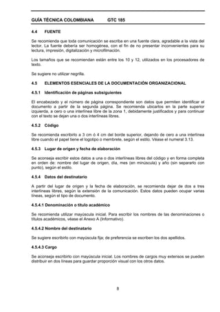GUÍA TÉCNICA COLOMBIANA GTC 185
8
4.4 FUENTE
Se recomienda que toda comunicación se escriba en una fuente clara, agradable a la vista del
lector. La fuente debería ser homogénea, con el fin de no presentar inconvenientes para su
lectura, impresión, digitalización y microfilmación.
Los tamaños que se recomiendan están entre los 10 y 12, utilizados en los procesadores de
texto.
Se sugiere no utilizar negrilla.
4.5 ELEMENTOS ESENCIALES DE LA DOCUMENTACIÓN ORGANIZACIONAL
4.5.1 Identificación de páginas subsiguientes
El encabezado y el número de página correspondiente son datos que permiten identificar el
documento a partir de la segunda página. Se recomienda ubicarlos en la parte superior
izquierda, a cero o una interlínea libre de la zona 1, debidamente justificados y para continuar
con el texto se dejan una o dos interlíneas libres.
4.5.2 Código
Se recomienda escribirlo a 3 cm ó 4 cm del borde superior, dejando de cero a una interlínea
libre cuando el papel tiene el logotipo o membrete, según el estilo. Véase el numeral 3.13.
4.5.3 Lugar de origen y fecha de elaboración
Se aconseja escribir estos datos a una o dos interlíneas libres del código y en forma completa
en orden de: nombre del lugar de origen, día, mes (en minúscula) y año (sin separarlo con
punto), según el estilo.
4.5.4 Datos del destinatario
A partir del lugar de origen y la fecha de elaboración, se recomienda dejar de dos a tres
interlíneas libres, según la extensión de la comunicación. Estos datos pueden ocupar varias
líneas, según el tipo de documento.
4.5.4.1 Denominación o título académico
Se recomienda utilizar mayúscula inicial. Para escribir los nombres de las denominaciones o
títulos académicos, véase el Anexo A (Informativo).
4.5.4.2 Nombre del destinatario
Se sugiere escribirlo con mayúscula fija; de preferencia se escriben los dos apellidos.
4.5.4.3 Cargo
Se aconseja escribirlo con mayúscula inicial. Los nombres de cargos muy extensos se pueden
distribuir en dos líneas para guardar proporción visual con los otros datos.
 