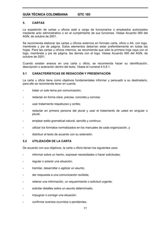 GUÍA TÉCNICA COLOMBIANA GTC 185
11
5. CARTAS
La expedición de cartas u oficios está a cargo de funcionarios o empleados autorizados
mediante acto administrativo o en el cumplimiento de sus funciones. Véase Acuerdo 060 del
AGN, de octubre de 2001.
Se recomienda elaborar las cartas u oficios externos en formato carta, oficio o A4, con logo,
membrete y pie de página. Estos elementos deberían estar preferiblemente en todas las
hojas. Para las cartas u oficios internos, se recomienda que sólo la primera hoja vaya con el
logo, membrete y pie de página, las demás con el logo. Véase Acuerdo 060 del AGN, de
octubre de 2001.
Cuando existan anexos en una carta u oficio, se recomienda hacer su identificación,
descripción o aclaración dentro del texto. Véase el numeral 4.5.8.1.
5.1 CARACTERÍSTICAS DE REDACCIÓN Y PRESENTACIÓN
La carta u oficio tiene como objetivos fundamentales informar y persuadir a su destinatario,
para ello se recomienda tener en cuenta:
- tratar un solo tema por comunicación;
- redactar en forma clara, precisa, concreta y concisa;
- usar tratamiento respetuoso y cortés;
- redactar en primera persona del plural y usar el tratamiento de usted en singular o
plural;
- emplear estilo gramatical natural, sencillo y continuo;
- utilizar los formatos normalizados en los manuales de cada organización, y
- distribuir el texto de acuerdo con su extensión.
5.2 UTILIZACIÓN DE LA CARTA
De acuerdo con sus objetivos, la carta u oficio tienen los siguientes usos:
- informar sobre un hecho, expresar necesidades o hacer solicitudes;
- regular o aclarar una situación;
- tramitar, desarrollar o agilizar un asunto;
- dar respuesta a una comunicación recibida;
- reiterar una información, un requerimiento o solicitud urgente;
- solicitar detalles sobre un asunto determinado;
- impugnar o corregir una situación;
- confirmar eventos ocurridos o pendientes;
 