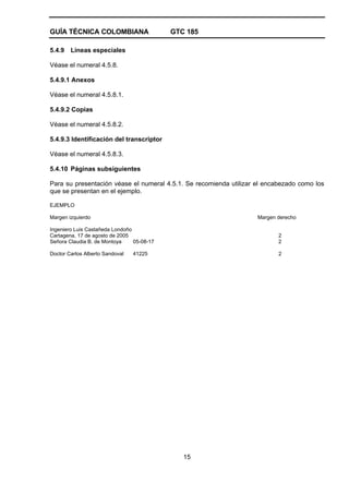 GUÍA TÉCNICA COLOMBIANA GTC 185
15
5.4.9 Líneas especiales
Véase el numeral 4.5.8.
5.4.9.1 Anexos
Véase el numeral 4.5.8.1.
5.4.9.2 Copias
Véase el numeral 4.5.8.2.
5.4.9.3 Identificación del transcriptor
Véase el numeral 4.5.8.3.
5.4.10 Páginas subsiguientes
Para su presentación véase el numeral 4.5.1. Se recomienda utilizar el encabezado como los
que se presentan en el ejemplo.
EJEMPLO
Margen izquierdo Margen derecho
Ingeniero Luis Castañeda Londoño
Cartagena, 17 de agosto de 2005 2
Señora Claudia B. de Montoya 05-08-17 2
Doctor Carlos Alberto Sandoval 41225 2
 