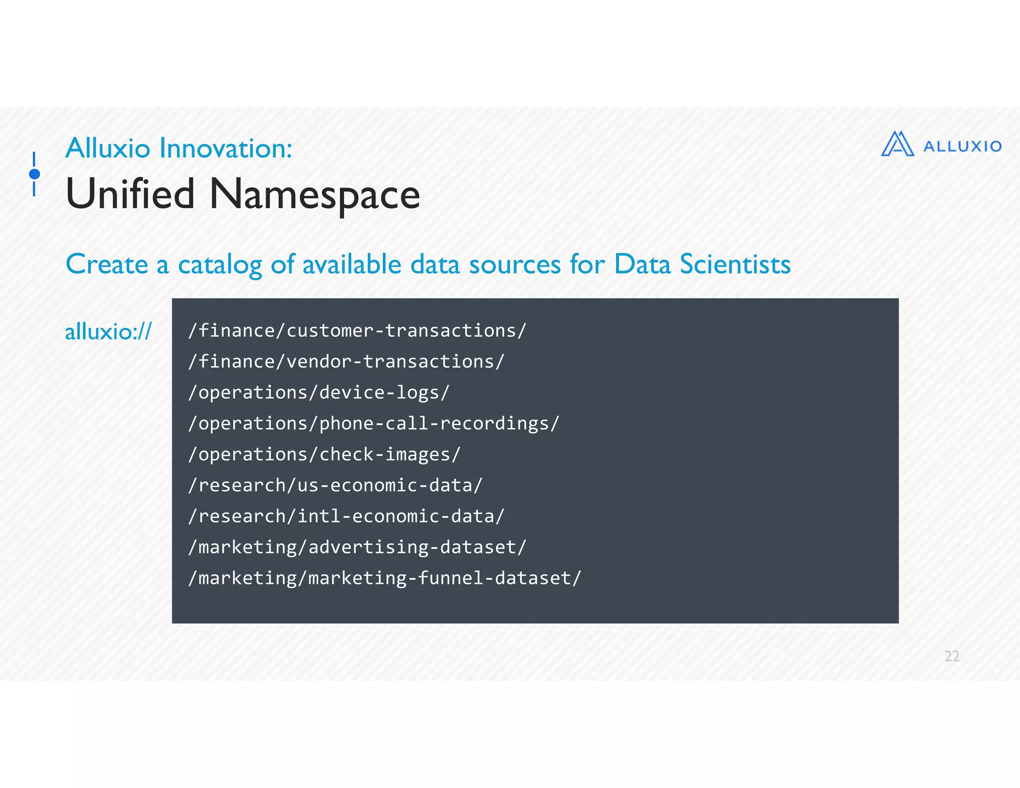22
Alluxio Innovation:
Unified Namespace
Create a catalog of available data sources for Data Scientists
/finance/customer-transactions/
/finance/vendor-transactions/
/operations/device-logs/
/operations/phone-call-recordings/
/operations/check-images/
/research/us-economic-data/
/research/intl-economic-data/
/marketing/advertising-dataset/
/marketing/marketing-funnel-dataset/
alluxio://
 