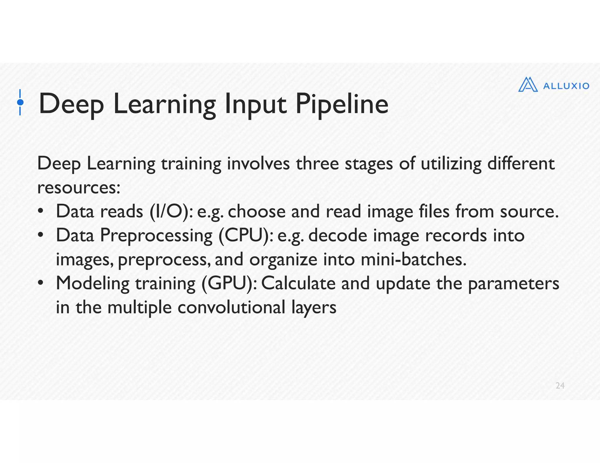 24
Deep Learning Input Pipeline
Deep Learning training involves three stages of utilizing different
resources:
• Data reads (I/O): e.g. choose and read image files from source.
• Data Preprocessing (CPU): e.g. decode image records into
images, preprocess, and organize into mini-batches.
• Modeling training (GPU): Calculate and update the parameters
in the multiple convolutional layers
 