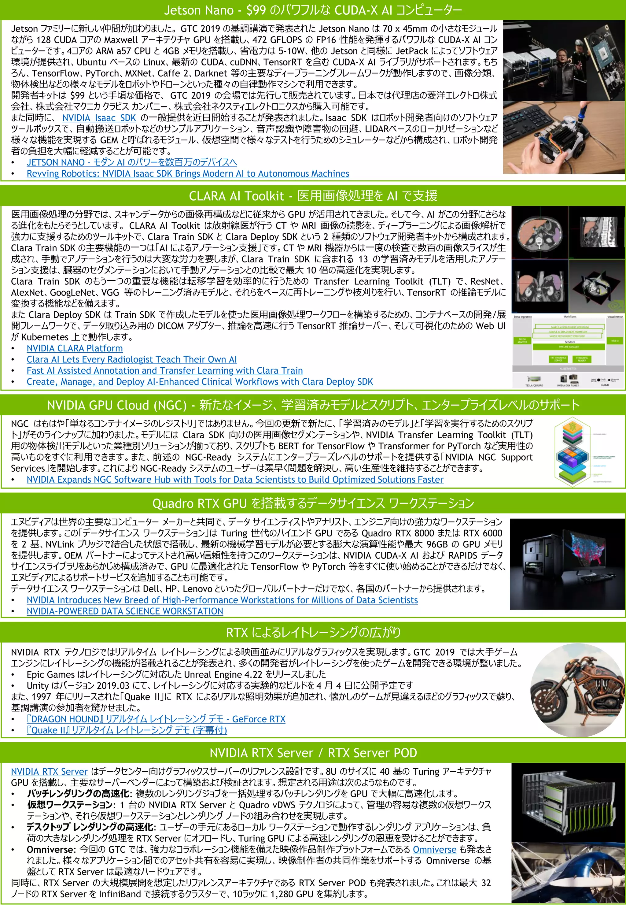 医用画像処理の分野では、スキャンデータからの画像再構成などに従来から GPU が活用されてきました。そして今、AI がこの分野にさらな
る進化をもたらそうとしています。 CLARA AI Toolkit は放射線医が行う CT や MRI 画像の読影を、ディープラーニングによる画像解析で
強力に支援するためのツールキットで、Clara Train SDK と Clara Deploy SDK という 2 種類のソフトウェア開発者キットから構成されます。
Clara Train SDK の主要機能の一つは「AI によるアノテーション支援」です。CT や MRI 機器からは一度の検査で数百の画像スライスが生
成され、手動でアノテーションを行うのは大変な労力を要しまが、Clara Train SDK に含まれる 13 の学習済みモデルを活用したアノテー
ション支援は、臓器のセグメンテーションにおいて手動アノテーションとの比較で最大 10 倍の高速化を実現します。
Clara Train SDK のもう一つの重要な機能は転移学習を効率的に行うための Transfer Learning Toolkit (TLT) で、ResNet、
AlexNet、GoogLeNet、VGG 等のトレーニング済みモデルと、それらをベースに再トレーニングや枝刈りを行い、TensorRT の推論モデルに
変換する機能などを備えます。
また Clara Deploy SDK は Train SDK で作成したモデルを使った医用画像処理ワークフローを構築するための、コンテナベースの開発/展
開フレームワークで、データ取り込み用の DICOM アダプター、推論を高速に行う TensorRT 推論サーバー、そして可視化のための Web UI
が Kubernetes 上で動作します。
• NVIDIA CLARA Platform
• Clara AI Lets Every Radiologist Teach Their Own AI
• Fast AI Assisted Annotation and Transfer Learning with Clara Train
• Create, Manage, and Deploy AI-Enhanced Clinical Workflows with Clara Deploy SDK
CLARA AI Toolkit - 医用画像処理を AI で支援
NVIDIA RTX Server はデータセンター向けグラフィックスサーバーのリファレンス設計です。8U のサイズに 40 基の Turing アーキテクチャ
GPU を搭載し、主要なサーバーベンダーによって構築および検証されます。想定される用途は次のようなものです。
• バッチレンダリングの高速化: 複数のレンダリングジョブを一括処理するバッチレンダリングを GPU で大幅に高速化します。
• 仮想ワークステーション: 1 台の NVIDIA RTX Server と Quadro vDWS テクノロジによって、管理の容易な複数の仮想ワークス
テーションや、それら仮想ワークステーションとレンダリング ノードの組み合わせを実現します。
• デスクトップ レンダリングの高速化: ユーザーの手元にあるローカル ワークステーションで動作するレンダリング アプリケーションは、負
荷の大きなレンダリング処理を RTX Server にオフロードし、Turing GPU による高速レンダリングの恩恵を受けることができます。
• Omniverse: 今回の GTC では、強力なコラボレーション機能を備えた映像作品制作プラットフォームである Omniverse も発表さ
れました。様々なアプリケーション間でのアセット共有を容易に実現し、映像制作者の共同作業をサポートする Omniverse の基
盤として RTX Server は最適なハードウェアです。
同時に、RTX Server の大規模展開を想定したリファレンスアーキテクチャである RTX Server POD も発表されました。これは最大 32
ノードの RTX Server を InfiniBand で接続するクラスターで、10ラックに 1,280 GPU を集約します。
NVIDIA RTX Server / RTX Server POD
エヌビディアは世界の主要なコンピューター メーカーと共同で、データ サイエンティストやアナリスト、エンジニア向けの強力なワークステーション
を提供します。この「データサイエンス ワークステーション」は Turing 世代のハイエンド GPU である Quadro RTX 8000 または RTX 6000
を 2 基、NVLink ブリッジで結合した状態で搭載し、最新の機械学習モデルが必要とする膨大な演算性能や最大 96GB の GPU メモリ
を提供します。OEM パートナーによってテストされ高い信頼性を持つこのワークステーションは、NVIDIA CUDA-X AI および RAPIDS データ
サイエンスライブラリをあらかじめ構成済みで、GPU に最適化された TensorFlow や PyTorch 等をすぐに使い始めることができるだけでなく、
エヌビディアによるサポートサービスを追加することも可能です。
データサイエンス ワークステーションは Dell、HP、Lenovo といったグローバルパートナーだけでなく、各国のパートナーから提供されます。
• NVIDIA Introduces New Breed of High-Performance Workstations for Millions of Data Scientists
• NVIDIA-POWERED DATA SCIENCE WORKSTATION
Quadro RTX GPU を搭載するデータサイエンス ワークステーション
Jetson ファミリーに新しい仲間が加わりました。 GTC 2019 の基調講演で発表された Jetson Nano は 70 x 45mm の小さなモジュール
ながら 128 CUDA コアの Maxwell アーキテクチャ GPU を搭載し、472 GFLOPS の FP16 性能を発揮するパワフルな CUDA-X AI コン
ピューターです。4コアの ARM a57 CPU と 4GB メモリを搭載し、省電力は 5-10W、他の Jetson と同様に JetPack によってソフトウェア
環境が提供され、Ubuntu ベースの Linux、最新の CUDA、cuDNN、TensorRT を含む CUDA-X AI ライブラリがサポートされます。もち
ろん、TensorFlow、PyTorch、MXNet、Caffe 2、Darknet 等の主要なディープラーニングフレームワークが動作しますので、画像分類、
物体検出などの様々なモデルをロボットやドローンといった種々の自律動作マシンで利用できます。
開発者キットは $99 という手頃な価格で、 GTC 2019 の会場では先行して販売されています。日本では代理店の菱洋エレクトロ株式
会社、株式会社マクニカ クラビス カンパニー、株式会社ネクスティエレクトロニクスから購入可能です。
また同時に、 NVIDIA Isaac SDK の一般提供を近日開始することが発表されました。Isaac SDK はロボット開発者向けのソフトウェア
ツールボックスで、自動搬送ロボットなどのサンプルアプリケーション、音声認識や障害物の回避、LIDARベースのローカリゼーションなど
様々な機能を実現する GEM と呼ばれるモジュール、仮想空間で様々なテストを行うためのシミュレーターなどから構成され、ロボット開発
者の負担を大幅に軽減することが可能です。
• JETSON NANO - モダン AI のパワーを数百万のデバイスへ
• Revving Robotics: NVIDIA Isaac SDK Brings Modern AI to Autonomous Machines
Jetson Nano - $99 のパワフルな CUDA-X AI コンピューター
RTX によるレイトレーシングの広がり
NVIDIA RTX テクノロジではリアルタイム レイトレーシングによる映画並みにリアルなグラフィックスを実現します。GTC 2019 では大手ゲーム
エンジンにレイトレーシングの機能が搭載されることが発表され、多くの開発者がレイトレーシングを使ったゲームを開発できる環境が整いました。
• Epic Games はレイトレーシングに対応した Unreal Engine 4.22 をリリースしました
• Unity はバージョン 2019.03 にて、レイトレーシングに対応する実験的なビルドを 4 月 4 日に公開予定です
また、1997 年にリリースされた「Quake II」に RTX によるリアルな照明効果が追加され、懐かしのゲームが見違えるほどのグラフィックスで蘇り、
基調講演の参加者を驚かせました。
• 『DRAGON HOUND』 リアルタイム レイトレーシング デモ - GeForce RTX
• 『Quake II』 リアルタイム レイトレーシング デモ (字幕付)
NGC はもはや「単なるコンテナイメージのレジストリ」ではありません。今回の更新で新たに、「学習済みのモデル」と「学習を実行するためのスクリプ
ト」がそのラインナップに加わりました。モデルには Clara SDK 向けの医用画像セグメンテーションや、NVIDIA Transfer Learning Toolkit (TLT)
用の物体検出モデルといった業種別ソリューションが揃っており、スクリプトも BERT for TensorFlow や Transformer for PyTorch など実用性の
高いものをすぐに利用できます。また、前述の NGC-Ready システムにエンタープラーズレベルのサポートを提供する「NVIDIA NGC Support
Services」を開始します。これにより NGC-Ready システムのユーザーは素早く問題を解決し、高い生産性を維持することができます。
• NVIDIA Expands NGC Software Hub with Tools for Data Scientists to Build Optimized Solutions Faster
NVIDIA GPU Cloud (NGC) - 新たなイメージ、学習済みモデルとスクリプト、エンタープライズレベルのサポート
 