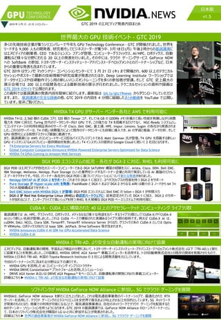 GTC 2017 での発表内容まとめ NEWS
2019 年 3 月 17 - 21 日 シリコンバレー
日本版
GTC 2019 のエヌビディア発表内容まとめ
日本版
v1.5
世界最大の GPU 技術イベント - GTC 2019
多くの先端技術企業が集うシリコンバレーで今年も GPU Technology Conference - GTC が開催されました。世界を
リードする 9,000 人もの開発者、研究者そしてビジネスリーダーが集う中、3月18日(月) 午後2時からの基調講演に
はエヌビディアの創業者、CEO であるジェンスン フアンが登壇。コンピューターグラフィックス、AI/HPC、ロボティクス、自動
運転など様々な分野にわたる 20 以上の発表を行いました。その中には、クラウド ゲーミングサービス GeForce NOW
への SoftBank の参加、トヨタ・リサーチ・インスティテュート・アドバンスト・デベロップメントとのパートナーシップなど、日本
からの重要な発表も含まれています。
GTC 2019 はサンノゼ マッケンナリー コンベンションセンターにて 3 月 21 日 (木) まで開催され、600 以上のテクニカル
セッションやポスターで最新の技術情報や研究成果が発表されたほか、Deep Learning Institute ワークショップでは
データサイエンスや自律動作マシン用の新しいハンズオントレーニングを多くの参加者が受講。そして GTC 史上最大の
展示会場では 200 以上の協賛各社による最新技術の展示が行われました。テクニカルセッションの資料や録画は
GTC 2019 のサイトで公開されます。
この資料では基調講演の発表内容を簡単に紹介します。最新版は bit.ly/gtc19news からダウンロードしていただけ
ます。また、 基調講演の完全な録画の他、GTC 2019 の内容を 4 分間に凝縮したまとめ動画を YouTube で公開し
ています。是非ご覧ください。
NVIDIA T4 は、2,560 個の CUDA コアと 320 個の Tensor コア、そして16 GB の GDDR6 メモリを備えて高い性能を発揮しながら消費
電力を 70W に抑えた Turing 世代のデータセンター向け GPU です。この強力な T4 を搭載するだけでなく、 NGC-Ready システムとし
てコンテナイメージの利用を検証済みのサーバーが Cisco、Dell EMC、富士通、HPE、Inspur、Lenovo、Sugon の各社から発表されま
した。これらのサーバーは、T4 の低い消費電力によって既存のデータセンターにも容易に導入でき、AI の学習と推論、データ分析、そして
GPU 仮想化による仮想デスクトップ基盤に最適です。
また、基調講演には AWS のコンピュートサービス担当バイスプレジデントである Matt Garman 氏が登壇。T4 GPU を搭載する新しい
GPU インスタンス「G4」のプレビュー提供開始を発表しました。T4 インスタンスの提供は Google Cloud に続いて 2 社目となります。
• T4 Enterprise Servers for Every Workload
• Global Computer Companies Announce NVIDIA-Powered Enterprise Servers Optimized for Data Science
• NVIDIA T4 GPUs Coming to Amazon Web Services
NVIDIA T4 GPU がサーバー ベンダー各社と AWS で利用可能に
NVIDIA と TRI-AD、より安全な自動運転の実現に向けて協業
エヌビディアは、自動運転車の開発、学習および検証の分野において、トヨタ・リサーチ・インスティテュート・アドバンスト・デベロップメント株式会社 (以下 「TRI-AD」) と新た
に協業することを発表しました。この協業は、NVIDIA DRIVE AGX Xavier™ 車載コンピューターを活用する、トヨタ自動車株式会社との既存の関係を発展させたもので、
NVIDIA と日本の TRI-AD、米国の Toyota Research Institute の 3 社による開発活動を元にしています。
今回のパートナーシップに含まれる分野は以下の通りです。
• NVIDIA GPU を活用した AI コンピューティング インフラストラクチャ
• NVIDIA DRIVE Constellation™ プラットフォームを活用したシミュレーション
• DRIVE AGX Xavier あるいは DRIVE AGX Pegasus™ をベースにした、自動運転車の開発に向けた車載コンピューター
詳細はこちら▶ NVIDIA と TRI-AD、より安全な自動運転の実現に向けて協業
DGX POD はエヌビディアが自社のスーパーコンピューターである DGX SATURNV 構築の経験を元に、Arista、Cisco、DDN、Dell EMC、
IBM Storage、Mellanox、NetApp、Pure Storage といった業界をリードするパートナー企業と共同で策定している AI 基盤のリファレン
ス アーキテクチャです。今回、パートナー各社から DGX POD に基づいてソリューションについて新たな発表がありました。
• NetApp ONTAP AI が DGX-2 をサポート: これまでの DGX-1 に加えて、2ペタフロップスの性能を持つ DGX-2 をサポート
• Pure Storage が Hyper-scale AIRI を発表: FlashBlade と DGX-1 および DGX-2 からなる AIRI は最小の 2 ノードから 64 ラッ
クの大規模構成までをサポート
• Dell EMC Isilon with NVIDIA DGX-1 が登場: DGX POD エコシステムに Dell EMC の Isilon + DGX-1 が仲間入り
• DGX-2 が Red Hat Enterprise Linux (RHEL) の認定ハードウェアに: 従来認定されていた DGX-1 に加え、 DGX-2 のサポー
トが加わることで、エンタープライズで高いシェアを持つ RHEL を大規模な DGX POD ベースシステムで利用可能に
DGX POD エコシステムの拡充 - 各社が DGX-2 に対応、RHEL も利用可能に
CUDA-X - CUDA 上に構築された 40 以上のアクセラレーテッド コンピューティング ライブラリ群
基調講演では AI、HPC、グラフィックス、ロボティクス、メディカルなど様々な用途をカバーするライブラリ群として「CUDA-X」や「CUDA-X
AI」という新しい名前が登場しました。これは CUDA ベースで構築された実績あるライブラリ群の総称です。例えば CUDA-X AI は、
cuDNN、DALI、NCCL、Clara SDK、TensorRT、TensorRT Inference Server からなり、グラフィクス系の CUDA-X としては Optix
や VRWorks、ロボティクス向けには Isaac SDK、JetPack、Drive Software 等が含まれます。
• NVIDIA Announces CUDA-X AI SDK for GPU-Accelerated Data Science
• NVIDIA CUDA-X AI
NVIDIAは、GeForce NOW Alliance を新たに立ち上げました。これは電気通信事業者のパートナーシップで、最適化された RTX
サーバーを活用して、クラウド ゲーミングのエクスペリエンスを全世界で普及および向上させることを目的としています。5G ネットワーク
が現実のものとなり、商業での利用が可能になることで、電気通信事業者は、自社のネットワークでクラウド ゲーミングを配信するた
めのターンキー ソリューションを持つようになります。GTC 2019 の基調講演では、GeForce NOW Alliance のローンチパートナーとし
て、日本のソフトバンク株式会社が韓国の LG U+と共に参加することが発表されました。
詳細はこちら▶ 世界の通信事業者が NVIDIA GeForce NOW Alliance に参加し、5G でクラウド ゲーミングを展開
ソフトバンクが NVIDIA GeForce NOW Alliance に参加し、5G でクラウド ゲーミングを展開
 