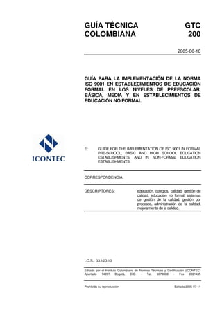 GUÍA TÉCNICA GTC
COLOMBIANA 200
2005-06-10
GUÍA PARA LA IMPLEMENTACIÓN DE LA NORMA
ISO 9001 EN ESTABLECIMIENTOS DE EDUCACIÓN
FORMAL EN LOS NIVELES DE PREESCOLAR,
BÁSICA, MEDIA Y EN ESTABLECIMIENTOS DE
EDUCACIÓN NO FORMAL
E: GUIDE FOR THE IMPLEMENTATION OF ISO 9001 IN FORMAL
PRE-SCHOOL, BASIC AND HIGH SCHOOL EDUCATION
ESTABLISHMENTS, AND IN NON-FORMAL EDUCATION
ESTABLISHMENTS
CORRESPONDENCIA:
DESCRIPTORES: educación, colegios, calidad, gestión de
calidad, educación no formal, sistemas
de gestión de la calidad, gestión por
procesos, administración de la calidad,
mejoramiento de la calidad.
I.C.S.: 03.120.10
Editada por el Instituto Colombiano de Normas Técnicas y Certificación (ICONTEC)
Apartado 14237 Bogotá, D.C. - Tel. 6078888 - Fax 2221435
Prohibida su reproducción Editada 2005-07-11
 