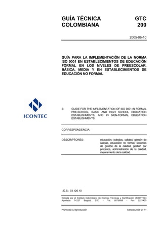 GUÍA TÉCNICA                                                         GTC
COLOMBIANA                                                            200

                                                                2005-06-10




GUÍA PARA LA IMPLEMENTACIÓN DE LA NORMA
ISO 9001 EN ESTABLECIMIENTOS DE EDUCACIÓN
FORMAL EN LOS NIVELES DE PREESCOLAR,
BÁSICA, MEDIA Y EN ESTABLECIMIENTOS DE
EDUCACIÓN NO FORMAL




E:       GUIDE FOR THE IMPLEMENTATION OF ISO 9001 IN FORMAL
         PRE-SCHOOL, BASIC AND HIGH SCHOOL EDUCATION
         ESTABLISHMENTS, AND IN NON-FORMAL EDUCATION
         ESTABLISHMENTS



CORRESPONDENCIA:


DESCRIPTORES:                       educación, colegios, calidad, gestión de
                                    calidad, educación no formal, sistemas
                                    de gestión de la calidad, gestión por
                                    procesos, administración de la calidad,
                                    mejoramiento de la calidad.




I.C.S.: 03.120.10

Editada por el Instituto Colombiano de Normas Técnicas y Certificación (ICONTEC)
Apartado    14237      Bogotá,   D.C.   -  Tel.  6078888      -    Fax    2221435



Prohibida su reproducción                                     Editada 2005-07-11
 