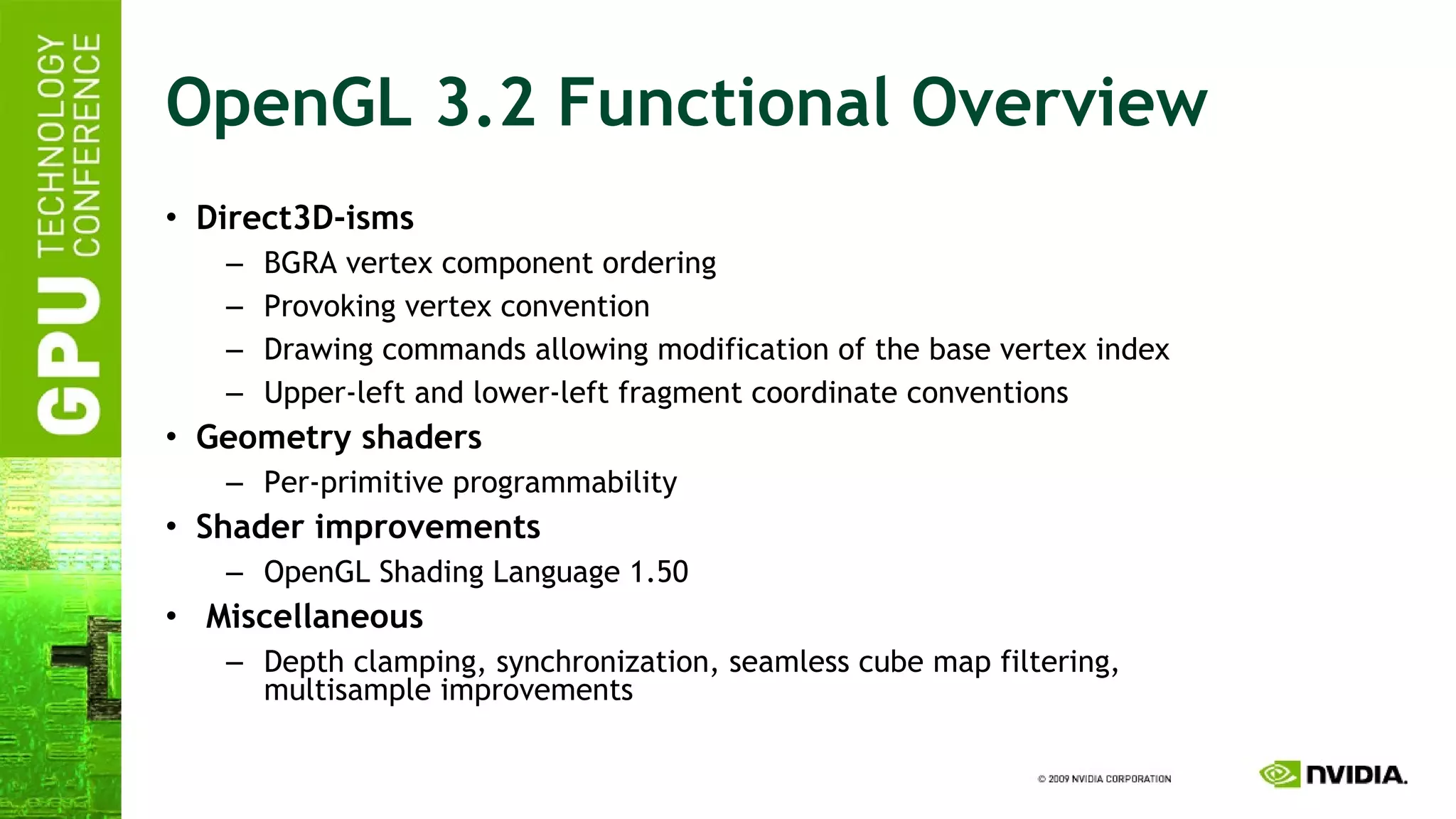 OpenGL 3.2 Functional Overview Direct3D-isms BGRA vertex component ordering Provoking vertex convention Drawing commands allowing modification of the base vertex index Upper-left and lower-left fragment coordinate conventions Geometry shaders Per-primitive programmability Shader improvements OpenGL Shading Language 1.50 Miscellaneous Depth clamping, synchronization, seamless cube map filtering, multisample improvements 