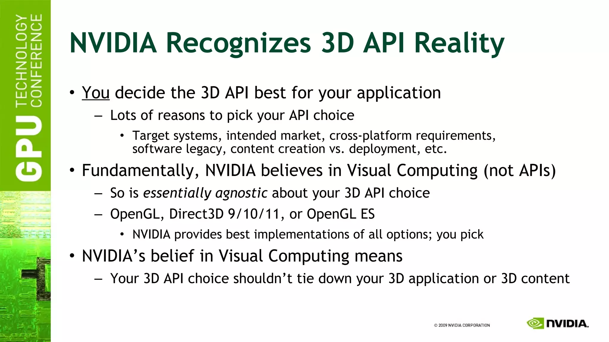 NVIDIA Recognizes 3D API Reality You  decide the 3D API best for your application Lots of reasons to pick your API choice Target systems, intended market, cross-platform requirements, software legacy, content creation vs. deployment, etc. Fundamentally, NVIDIA believes in Visual Computing (not APIs) So is  essentially agnostic  about your 3D API choice OpenGL, Direct3D 9/10/11, or OpenGL ES NVIDIA provides best implementations of all options; you pick NVIDIA’s belief in Visual Computing means Your 3D API choice shouldn’t tie down your 3D application or 3D content 
