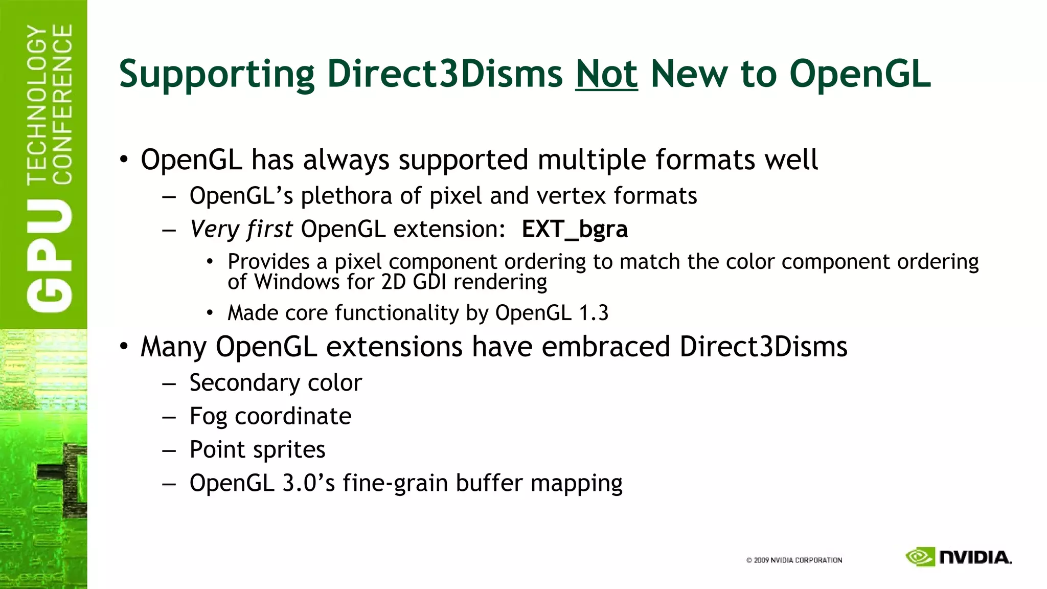 Supporting Direct3Disms  Not  New to OpenGL OpenGL has always supported multiple formats well OpenGL’s plethora of pixel and vertex formats Very first  OpenGL extension:  EXT_bgra Provides a pixel component ordering to match the color component ordering of Windows for 2D GDI rendering Made core functionality by OpenGL 1.3 Many OpenGL extensions have embraced Direct3Disms Secondary color Fog coordinate Point sprites OpenGL 3.0’s fine-grain buffer mapping 