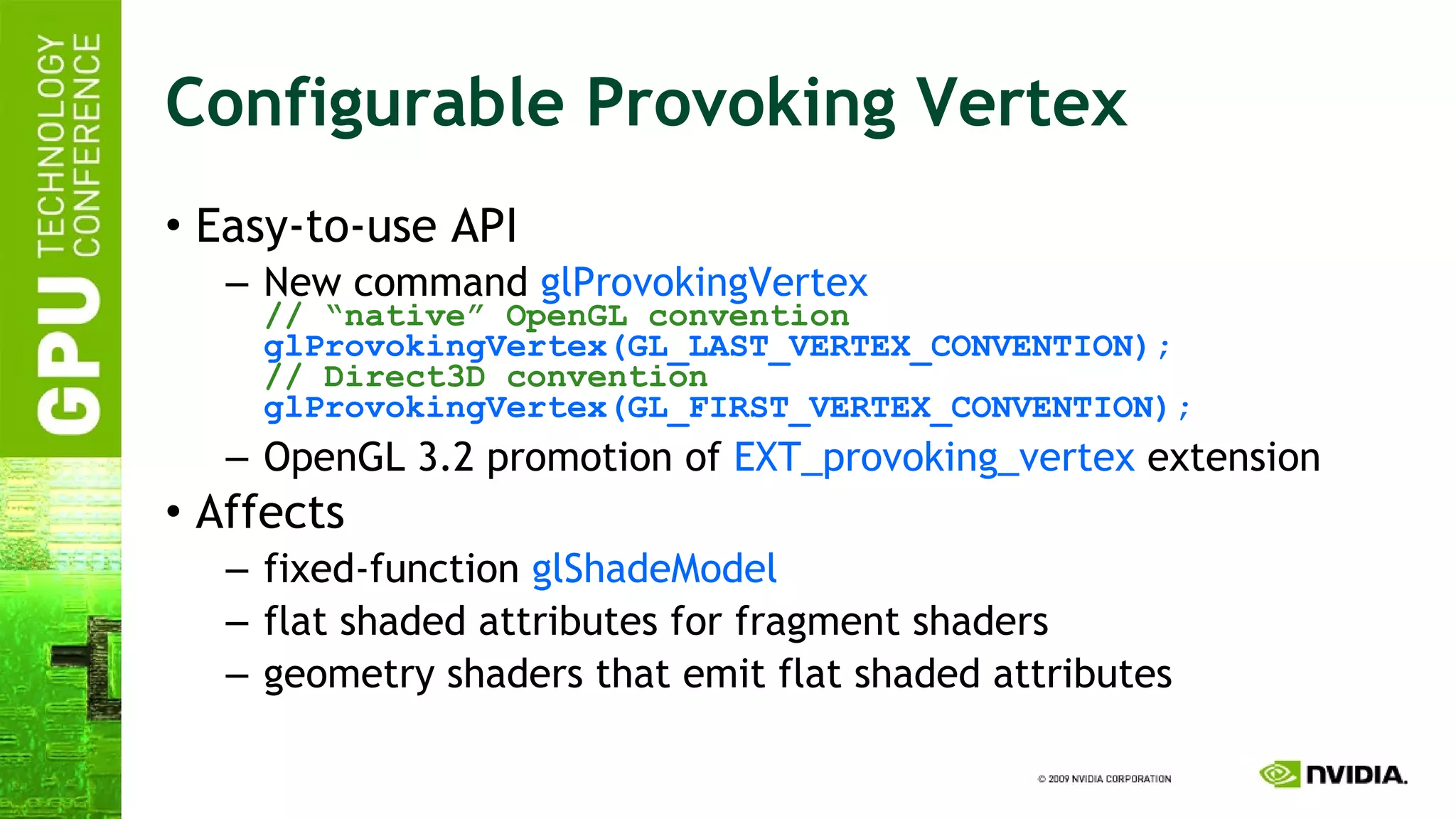 Configurable Provoking Vertex Easy-to-use API New command  glProvokingVertex // “native” OpenGL convention glProvokingVertex(GL_LAST_VERTEX_CONVENTION); // Direct3D convention glProvokingVertex(GL_FIRST_VERTEX_CONVENTION); OpenGL 3.2 promotion of  EXT_provoking_vertex  extension  Affects fixed-function  glShadeModel flat shaded attributes for fragment shaders geometry shaders that emit flat shaded attributes  