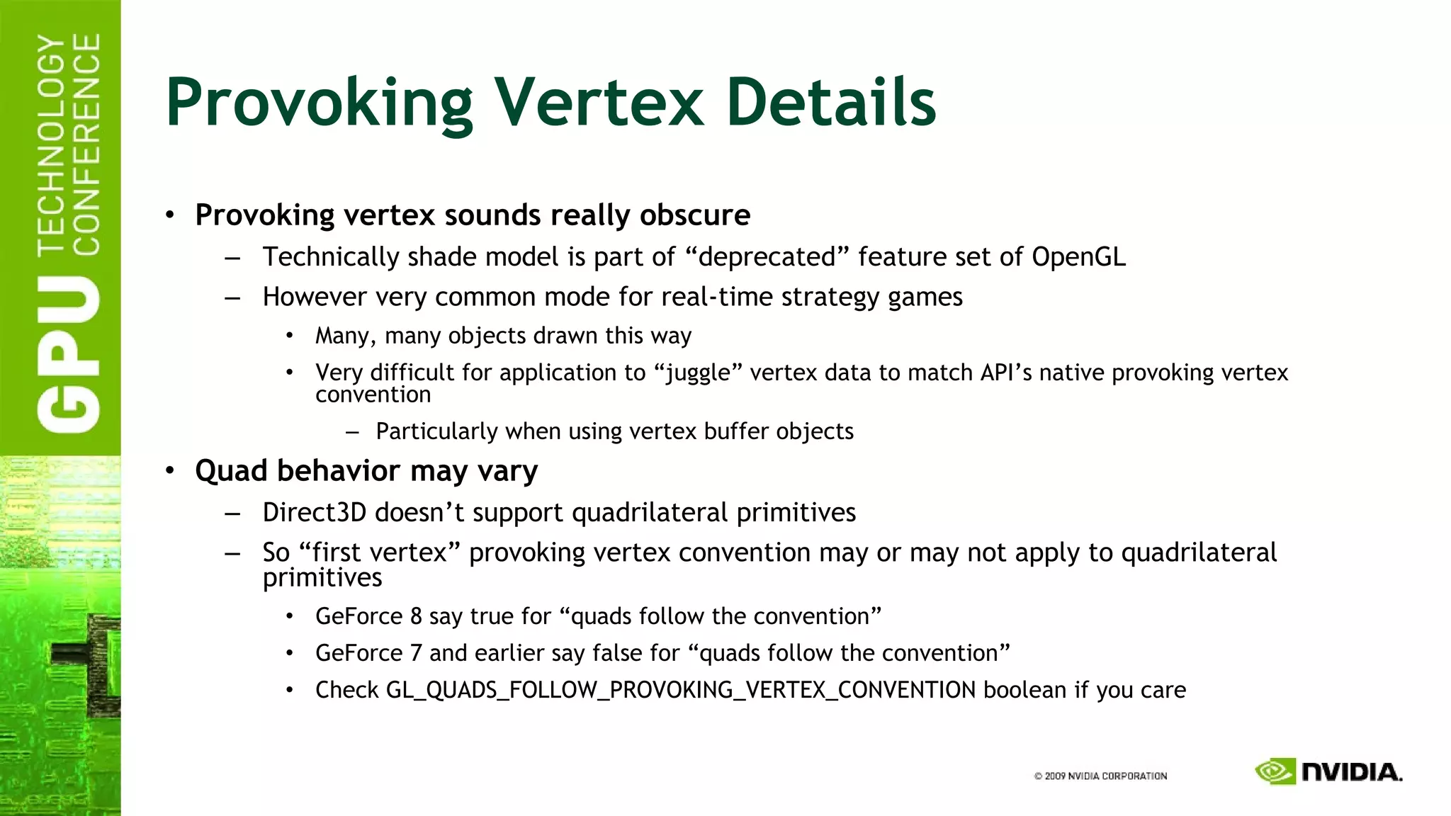 Provoking Vertex Details Provoking vertex sounds really obscure Technically shade model is part of “deprecated” feature set of OpenGL However very common mode for real-time strategy games Many, many objects drawn this way Very difficult for application to “juggle” vertex data to match API’s native provoking vertex convention Particularly when using vertex buffer objects Quad behavior may vary Direct3D doesn’t support quadrilateral primitives So “first vertex” provoking vertex convention may or may not apply to quadrilateral primitives GeForce 8 say true for “quads follow the convention” GeForce 7 and earlier say false for “quads follow the convention” Check GL_QUADS_FOLLOW_PROVOKING_VERTEX_CONVENTION boolean if you care 
