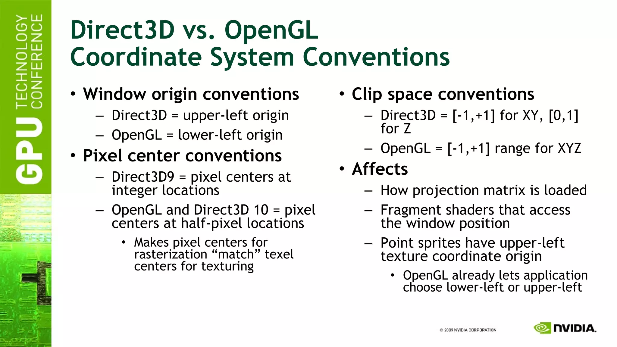 Direct3D vs. OpenGL Coordinate System Conventions Window origin conventions Direct3D = upper-left origin OpenGL = lower-left origin Pixel center conventions Direct3D9 = pixel centers at integer locations OpenGL and Direct3D 10 = pixel centers at half-pixel locations Makes pixel centers for rasterization “match” texel centers for texturing Clip space conventions Direct3D = [-1,+1] for XY, [0,1] for Z OpenGL = [-1,+1] range for XYZ Affects How projection matrix is loaded Fragment shaders that access the window position Point sprites have upper-left texture coordinate origin OpenGL already lets application choose lower-left or upper-left 