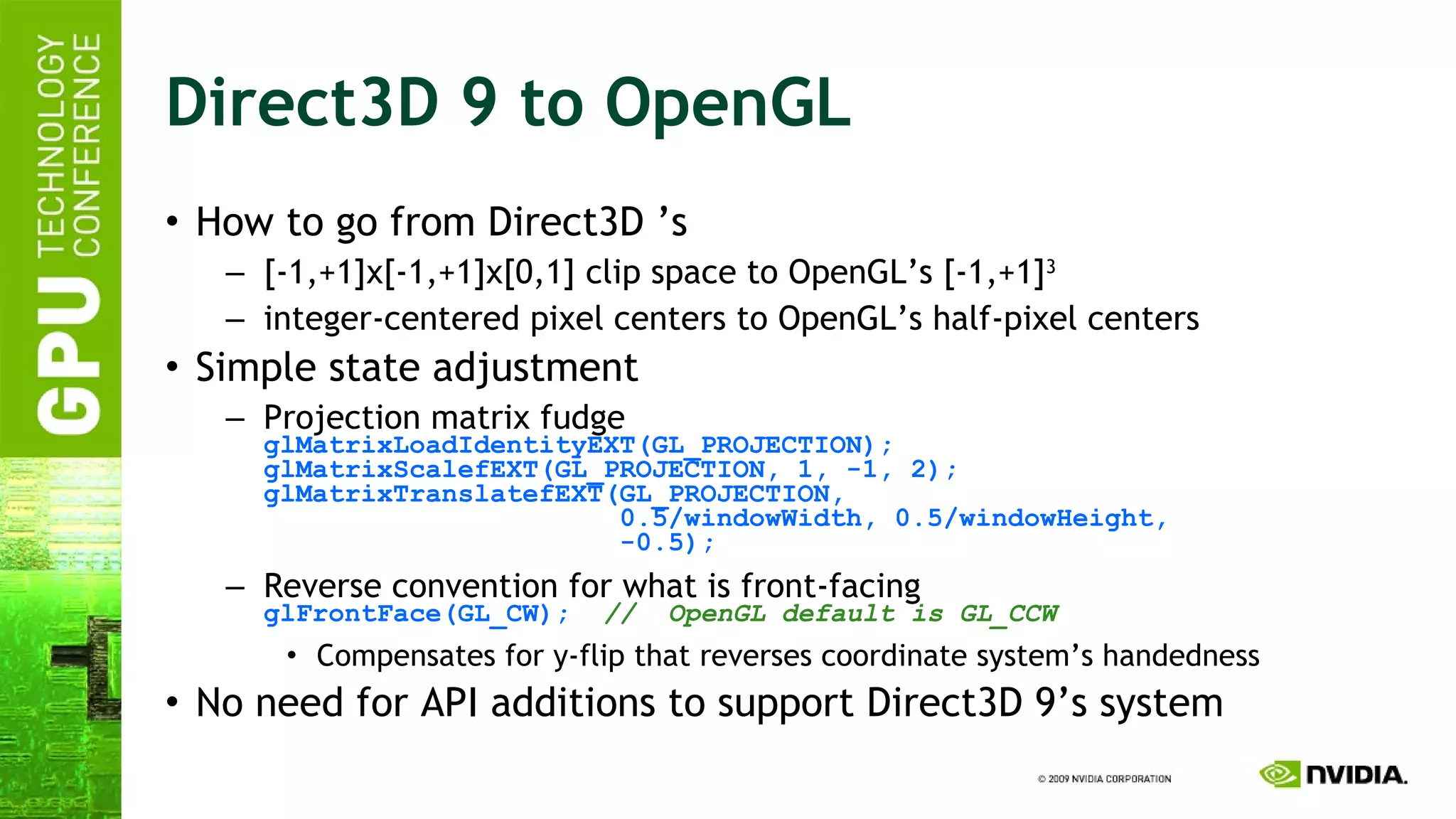 Direct3D 9 to OpenGL How to go from Direct3D ’s [-1,+1]x[-1,+1]x[0,1] clip space to OpenGL’s [-1,+1] 3 integer-centered pixel centers to OpenGL’s half-pixel centers  Simple state adjustment Projection matrix fudge glMatrixLoadIdentityEXT(GL_PROJECTION); glMatrixScalefEXT(GL_PROJECTION, 1, -1, 2); glMatrixTranslatefEXT(GL_PROJECTION,   0.5/windowWidth, 0.5/windowHeight,   -0.5); Reverse convention for what is front-facing glFrontFace(GL_CW);   //  OpenGL default is GL_CCW Compensates for y-flip that reverses coordinate system’s handedness No need for API additions to support Direct3D 9’s system  