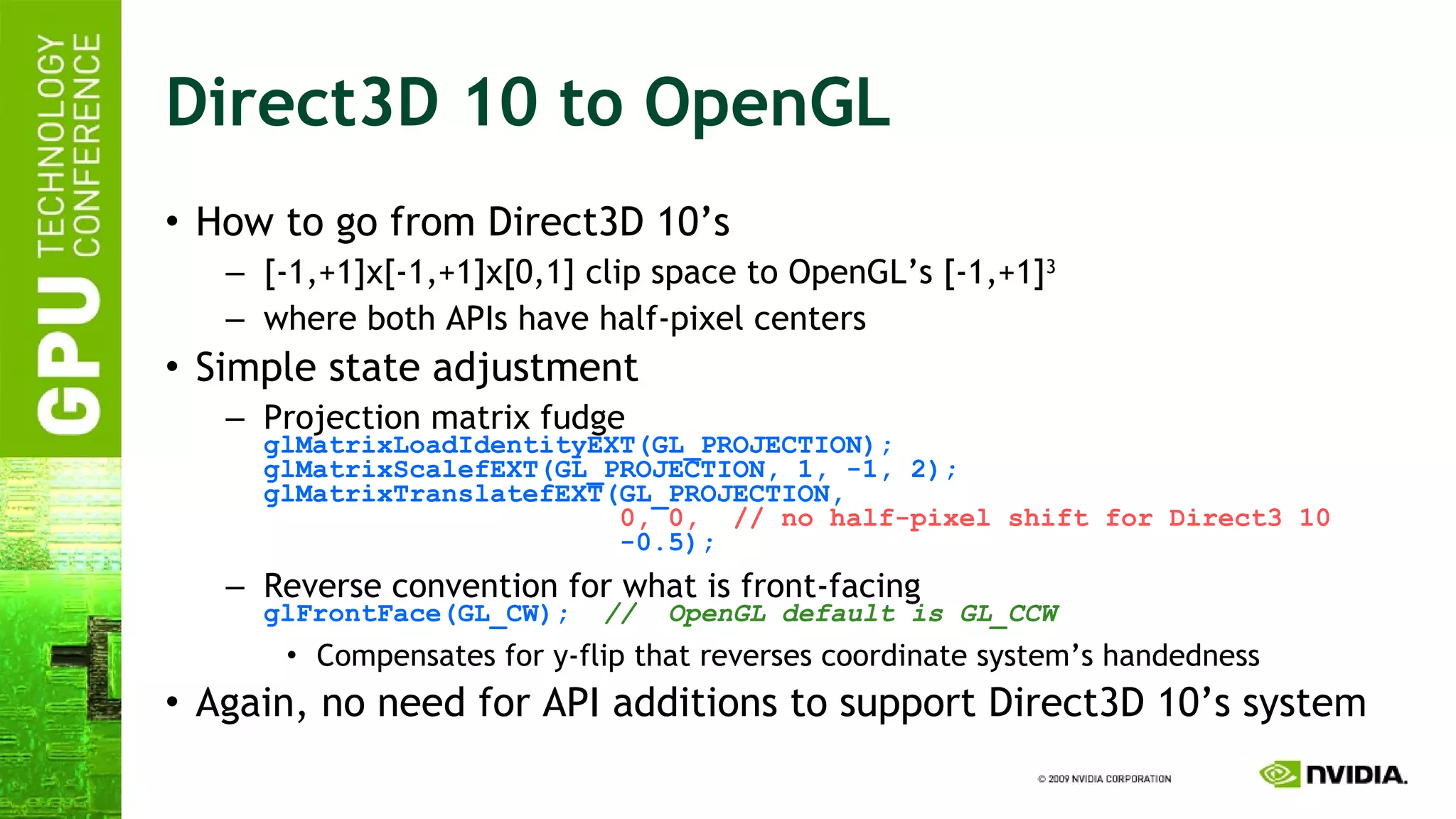 Direct3D 10 to OpenGL How to go from Direct3D 10’s [-1,+1]x[-1,+1]x[0,1] clip space to OpenGL’s [-1,+1] 3 where both APIs have half-pixel centers  Simple state adjustment Projection matrix fudge glMatrixLoadIdentityEXT(GL_PROJECTION); glMatrixScalefEXT(GL_PROJECTION, 1, -1, 2); glMatrixTranslatefEXT(GL_PROJECTION,   0, 0,  // no half-pixel shift for Direct3 10   -0.5); Reverse convention for what is front-facing glFrontFace(GL_CW);   //  OpenGL default is GL_CCW Compensates for y-flip that reverses coordinate system’s handedness Again, no need for API additions to support Direct3D 10’s system  