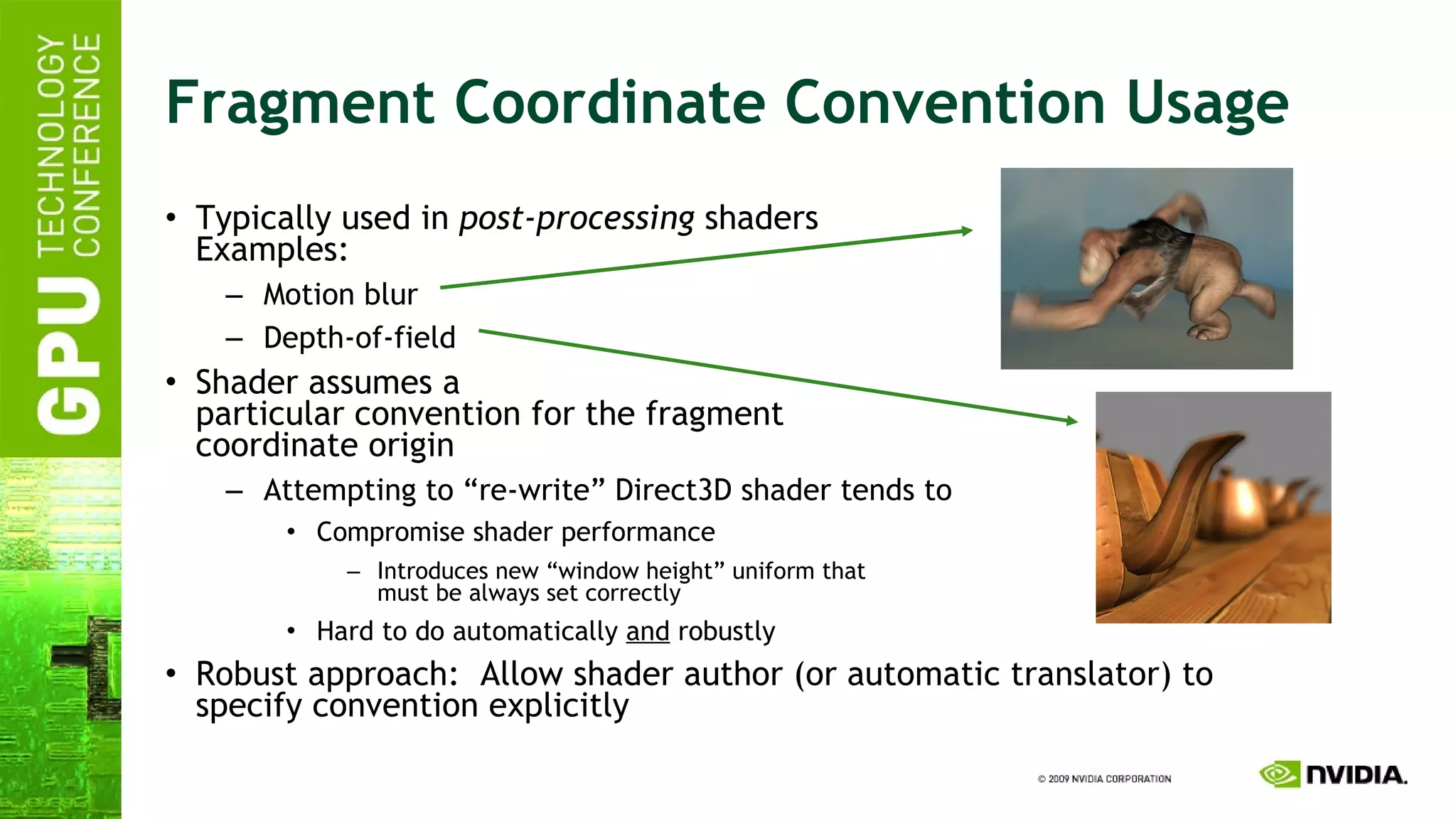 Fragment Coordinate Convention Usage Typically used in  post-processing  shaders Examples: Motion blur Depth-of-field Shader assumes a particular convention for the fragment coordinate origin Attempting to “re-write” Direct3D shader tends to Compromise shader performance Introduces new “window height” uniform that must be always set correctly Hard to do automatically  and  robustly Robust approach:  Allow shader author (or automatic translator) to specify convention explicitly 
