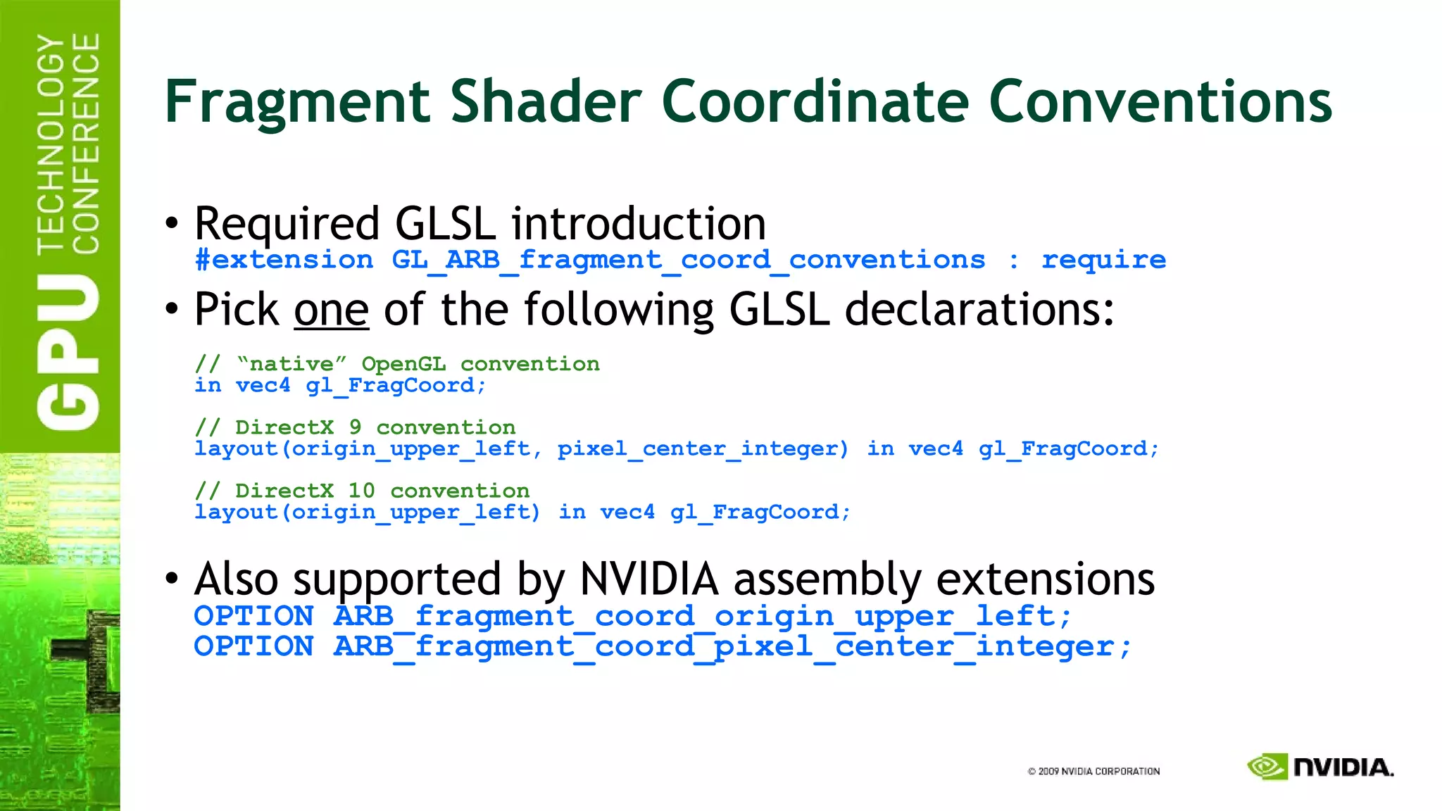 Fragment Shader Coordinate Conventions Required GLSL introduction #extension GL_ARB_fragment_coord_conventions : require Pick  one  of the following GLSL declarations:  // “native” OpenGL convention in vec4 gl_FragCoord; // DirectX 9 convention layout(origin_upper_left, pixel_center_integer) in vec4 gl_FragCoord; // DirectX 10 convention layout(origin_upper_left) in vec4 gl_FragCoord; Also supported by NVIDIA assembly extensions OPTION ARB_fragment_coord_origin_upper_left; OPTION ARB_fragment_coord_pixel_center_integer; 
