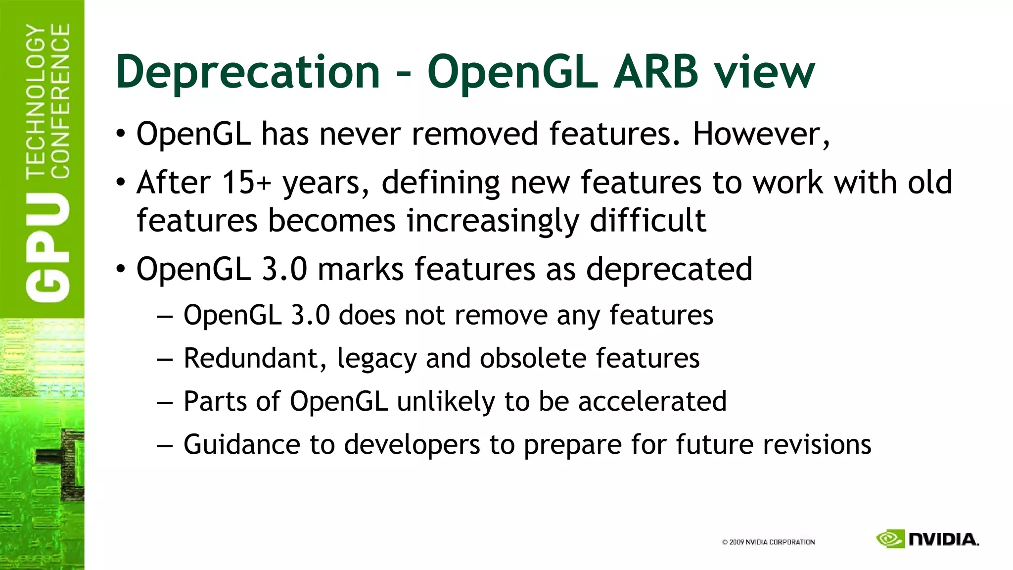 Deprecation – OpenGL ARB view OpenGL has never removed features. However, After 15+ years, defining new features to work with old features becomes increasingly difficult OpenGL 3.0 marks features as deprecated OpenGL 3.0 does not remove any features Redundant, legacy and obsolete features Parts of OpenGL unlikely to be accelerated Guidance to developers to prepare for future revisions 