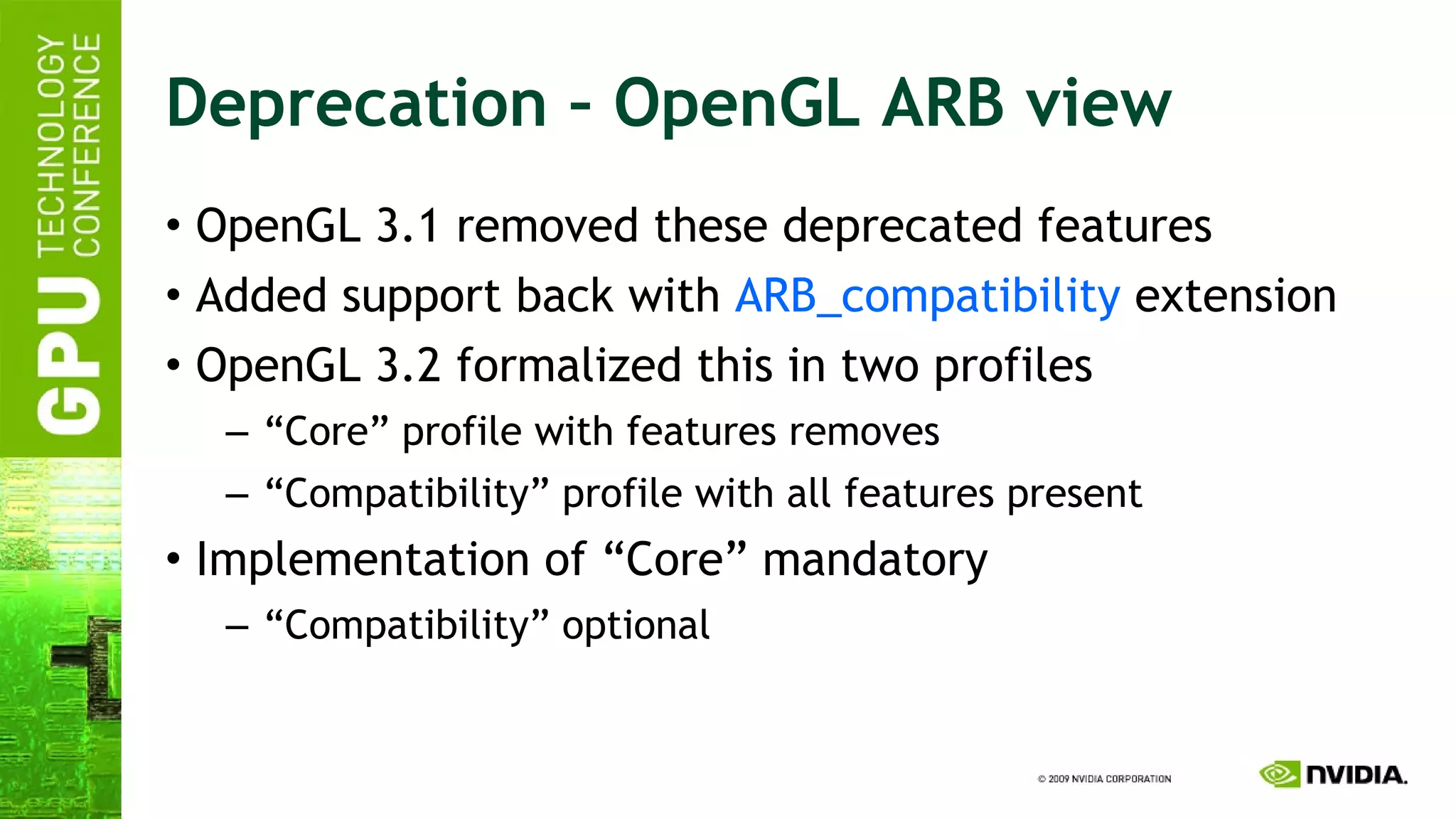Deprecation – OpenGL ARB view OpenGL 3.1 removed these deprecated features Added support back with  ARB_compatibility  extension OpenGL 3.2 formalized this in two profiles “ Core” profile with features removes “ Compatibility” profile with all features present Implementation of “Core” mandatory “ Compatibility” optional 
