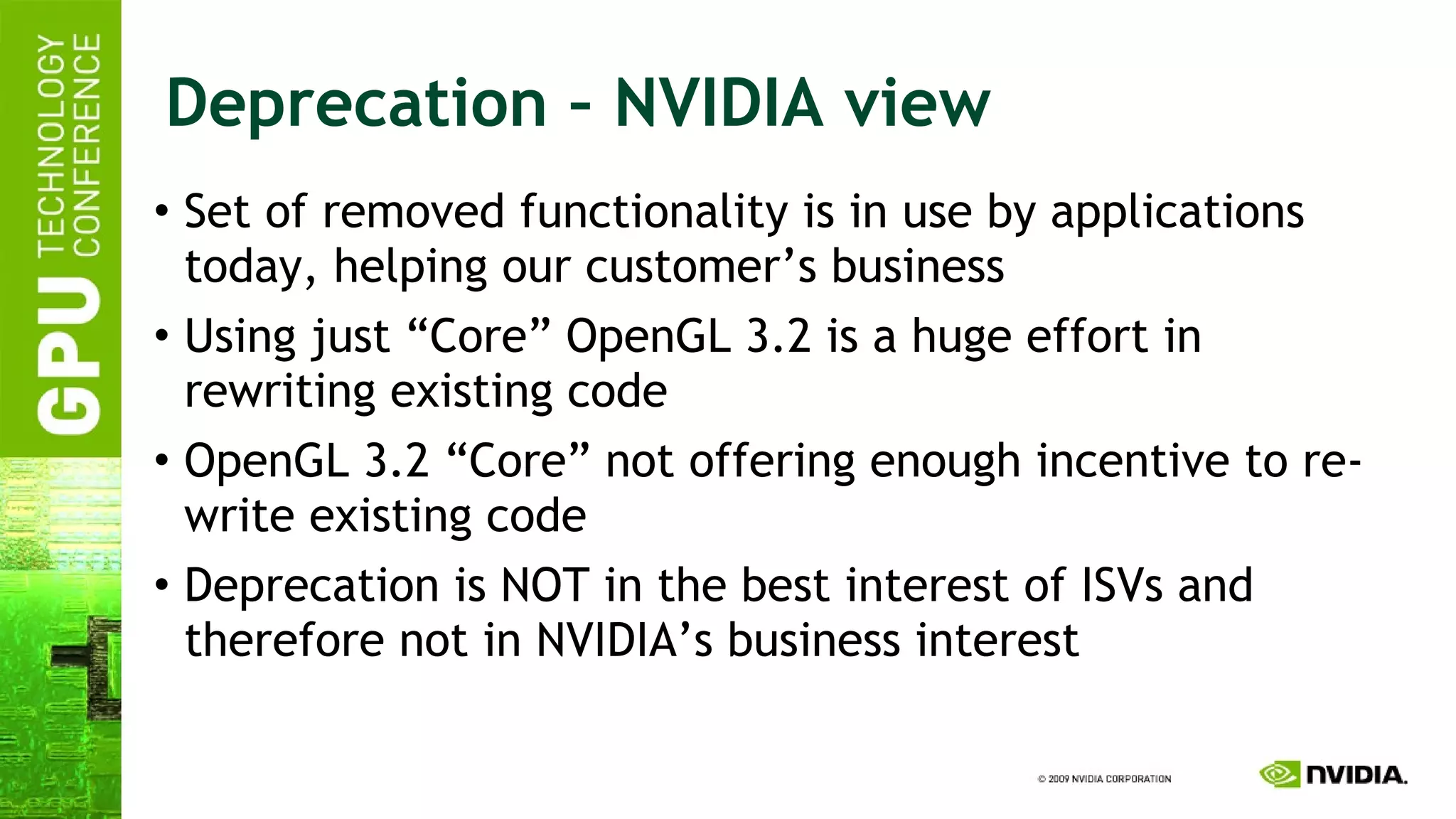 Deprecation – NVIDIA view Set of removed functionality is in use by applications today, helping our customer’s business Using just “Core” OpenGL 3.2 is a huge effort in rewriting existing code OpenGL 3.2 “Core” not offering enough incentive to re-write existing code Deprecation is NOT in the best interest of ISVs and therefore not in NVIDIA’s business interest 