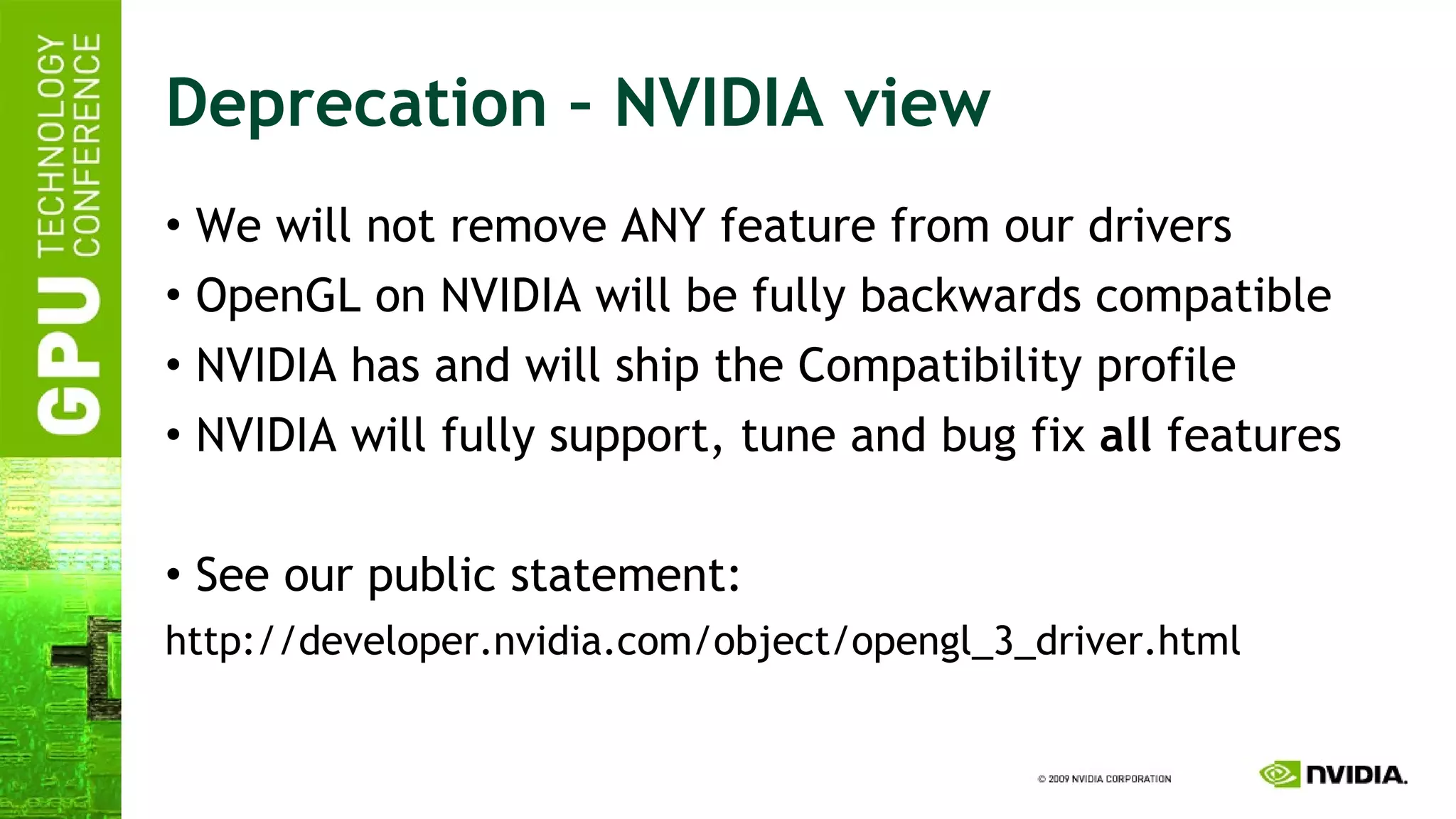 Deprecation – NVIDIA view We will not remove ANY feature from our drivers OpenGL on NVIDIA will be fully backwards compatible NVIDIA has and will ship the Compatibility profile NVIDIA will fully support, tune and bug fix  all  features See our public statement: http://developer.nvidia.com/object/opengl_3_driver.html 