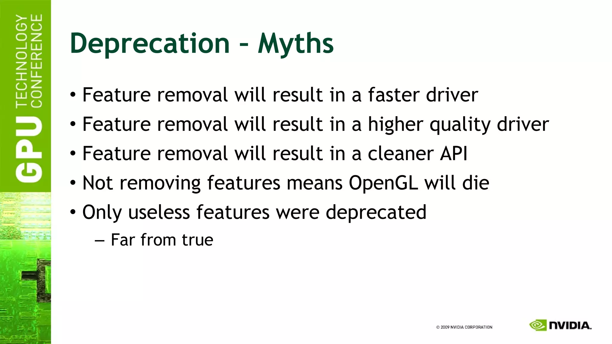 Deprecation – Myths Feature removal will result in a faster driver Feature removal will result in a higher quality driver Feature removal will result in a cleaner API Not removing features means OpenGL will die Only useless features were deprecated Far from true 