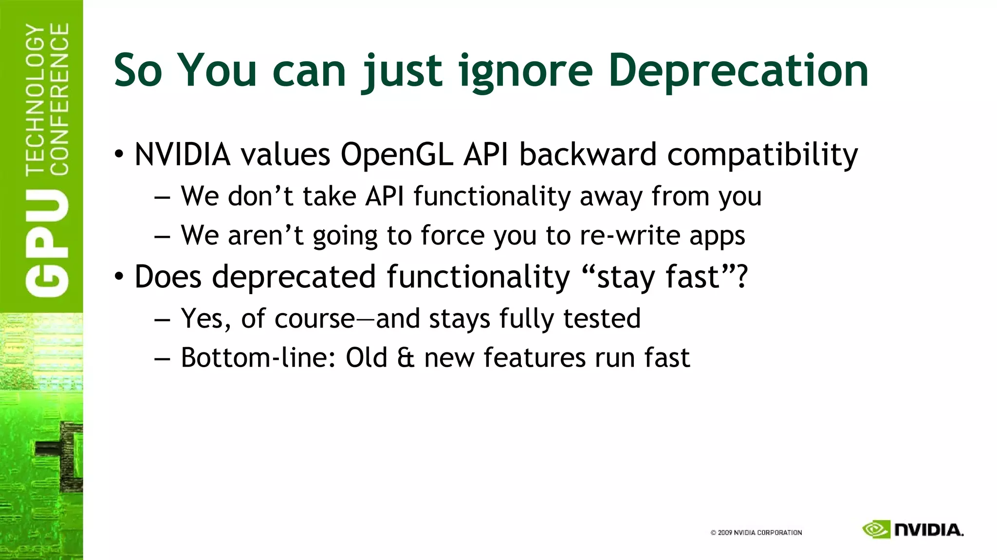 So You can just ignore Deprecation NVIDIA values OpenGL API backward compatibility We don’t take API functionality away from you We aren’t going to force you to re-write apps Does deprecated functionality “stay fast”? Yes, of course—and stays fully tested Bottom-line: Old & new features run fast 