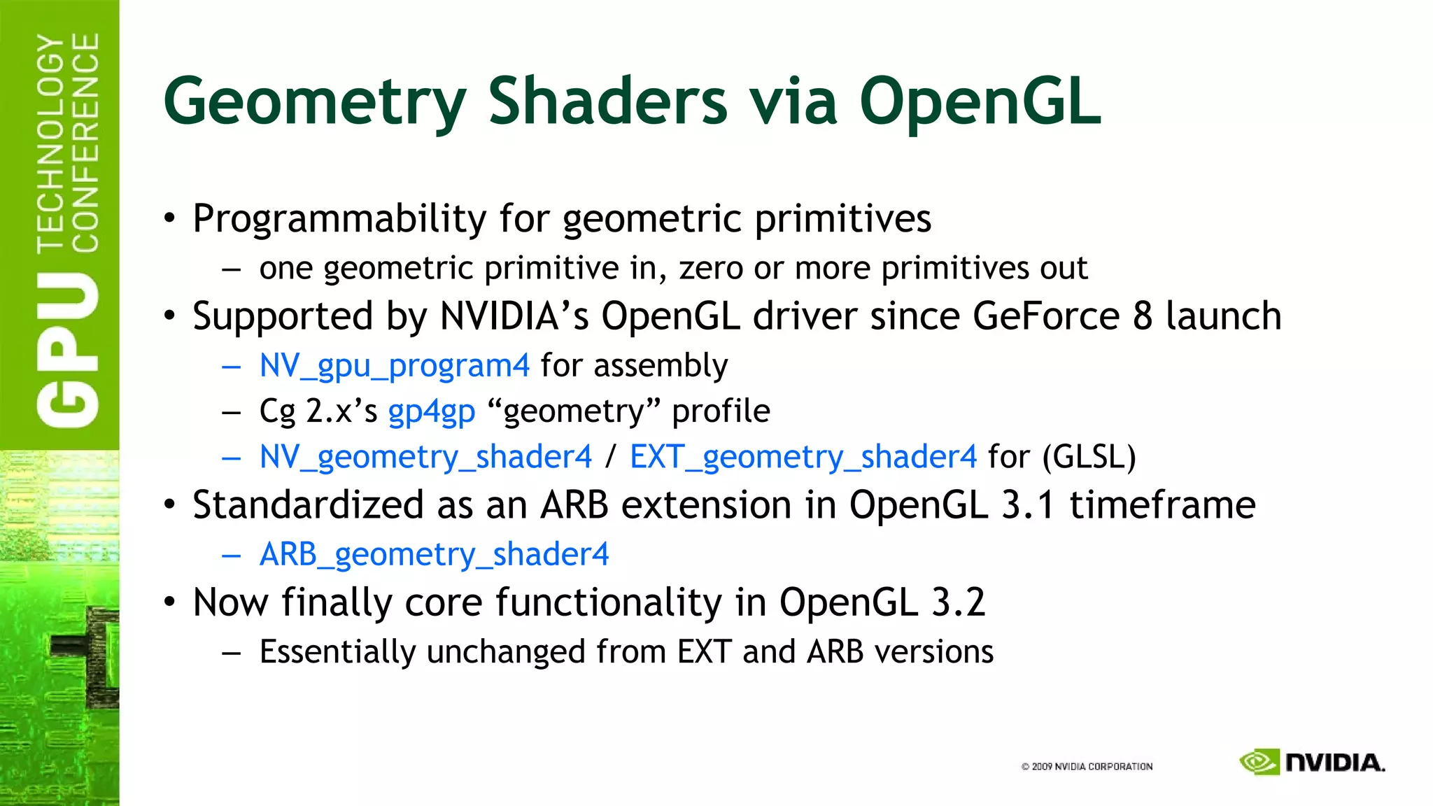 Geometry Shaders via OpenGL Programmability for geometric primitives one geometric primitive in, zero or more primitives out Supported by NVIDIA’s OpenGL driver since GeForce 8 launch NV_gpu_program4  for assembly Cg 2.x’s  gp4gp  “geometry” profile NV_geometry_shader4  /  EXT_geometry_shader4  for (GLSL) Standardized as an ARB extension in OpenGL 3.1 timeframe ARB_geometry_shader4 Now finally core functionality in OpenGL 3.2 Essentially unchanged from EXT and ARB versions 