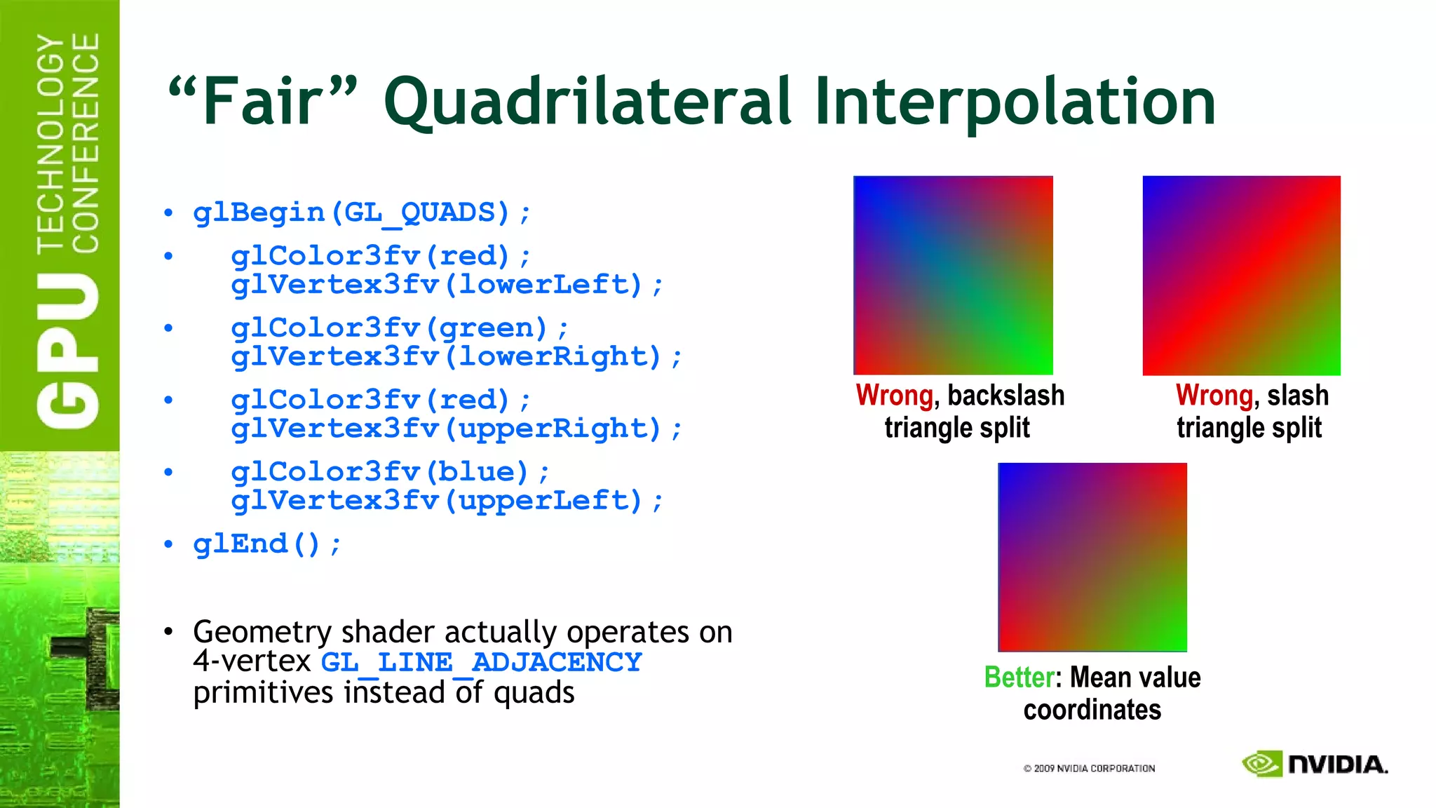 “Fair” Quadrilateral Interpolation glBegin(GL_QUADS); glColor3fv(red);   glVertex3fv(lowerLeft); glColor3fv(green);   glVertex3fv(lowerRight); glColor3fv(red);   glVertex3fv(upperRight); glColor3fv(blue);   glVertex3fv(upperLeft); glEnd(); Geometry shader actually operates on 4-vertex  GL_LINE_ADJACENCY  primitives instead of quads Wrong , slash triangle split   Wrong , backslash triangle split   Better : Mean value coordinates 