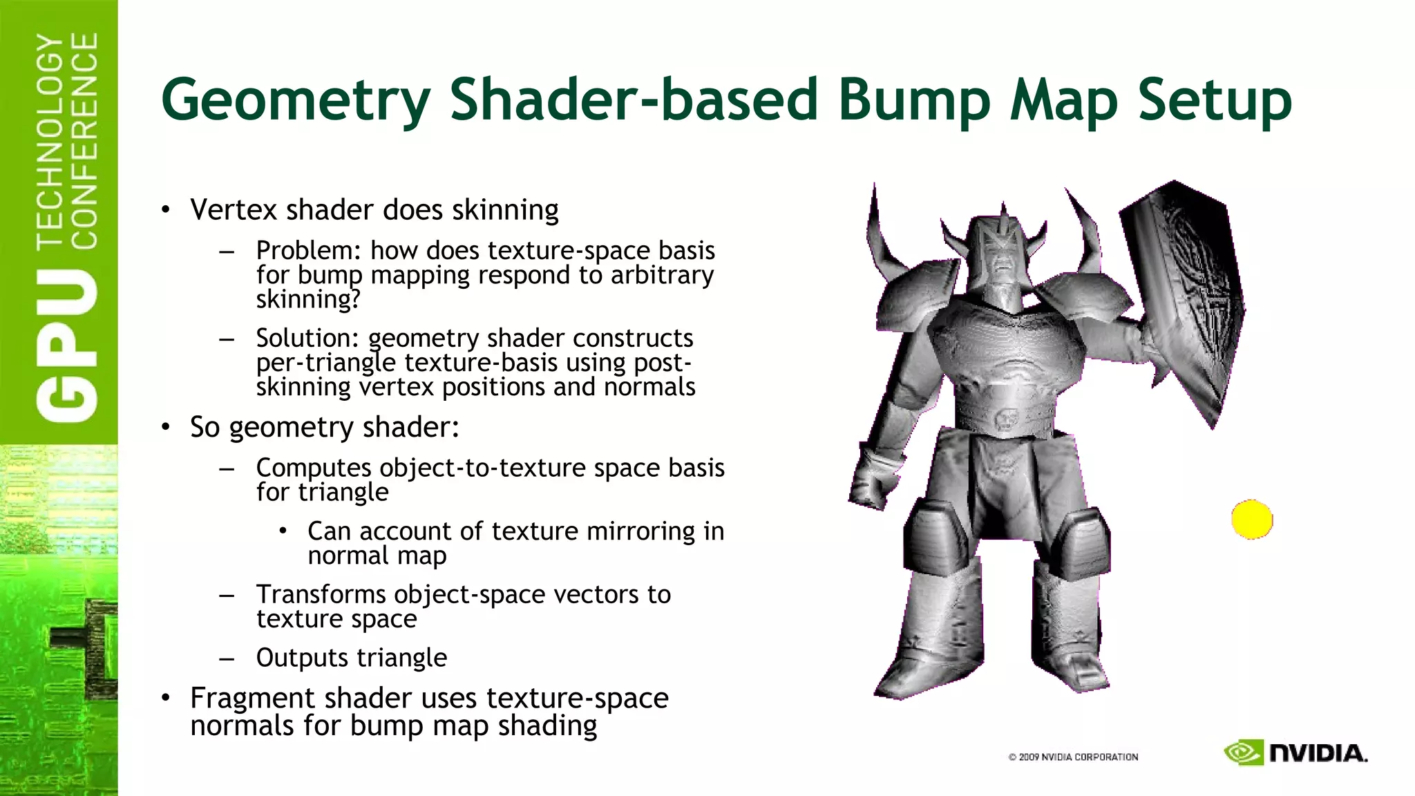 Geometry Shader-based Bump Map Setup Vertex shader does skinning Problem: how does texture-space basis for bump mapping respond to arbitrary skinning? Solution: geometry shader constructs per-triangle texture-basis using post-skinning vertex positions and normals So geometry shader: Computes object-to-texture space basis for triangle Can account of texture mirroring in normal map Transforms object-space vectors to texture space Outputs triangle Fragment shader uses texture-space normals for bump map shading 