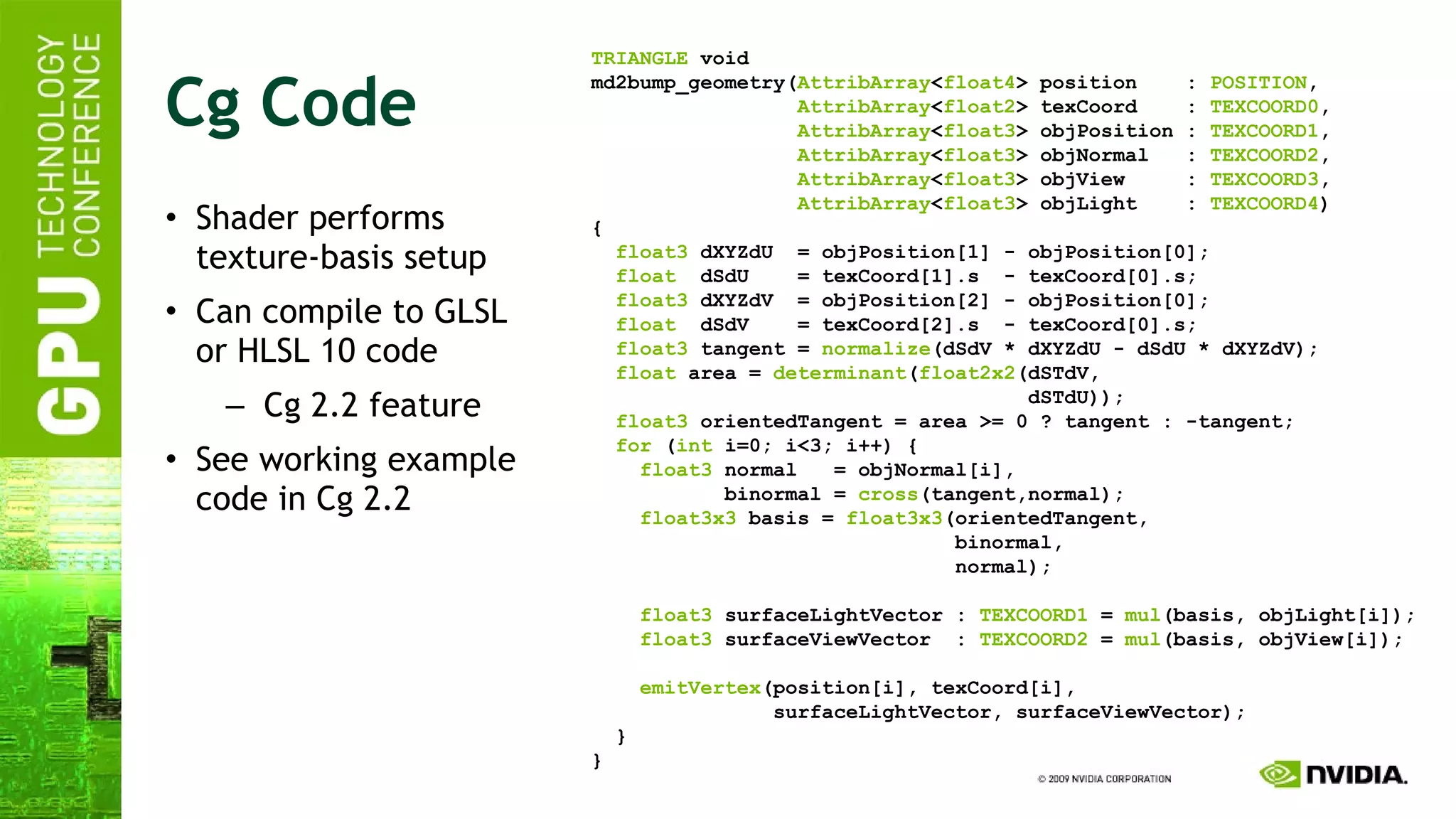 Cg Code Shader performs texture-basis setup Can compile to GLSL or HLSL 10 code Cg 2.2 feature See working example code in Cg 2.2 TRIANGLE  void md2bump_geometry( AttribArray < float4 > position  :  POSITION , AttribArray < float2 > texCoord  :  TEXCOORD0 , AttribArray < float3 > objPosition :  TEXCOORD1 , AttribArray < float3 > objNormal  :  TEXCOORD2 , AttribArray < float3 > objView  :  TEXCOORD3 , AttribArray < float3 > objLight  :  TEXCOORD4 ) { float3  dXYZdU  = objPosition[1] - objPosition[0]; float   dSdU  = texCoord[1].s  - texCoord[0].s; float3  dXYZdV  = objPosition[2] - objPosition[0]; float   dSdV  = texCoord[2].s  - texCoord[0].s; float3  tangent =  normalize (dSdV * dXYZdU - dSdU * dXYZdV); float  area =  determinant ( float2x2 (dSTdV, dSTdU)); float3  orientedTangent = area >= 0 ? tangent : -tangent; for  ( int  i=0; i<3; i++) { float3  normal  = objNormal[i], binormal =  cross (tangent,normal); float3x3  basis =  float3x3 (orientedTangent, binormal, normal); float3  surfaceLightVector :  TEXCOORD1  =  mul (basis, objLight[i]); float3  surfaceViewVector  :  TEXCOORD2  =  mul (basis, objView[i]); emitVertex (position[i], texCoord[i], surfaceLightVector, surfaceViewVector); } } 