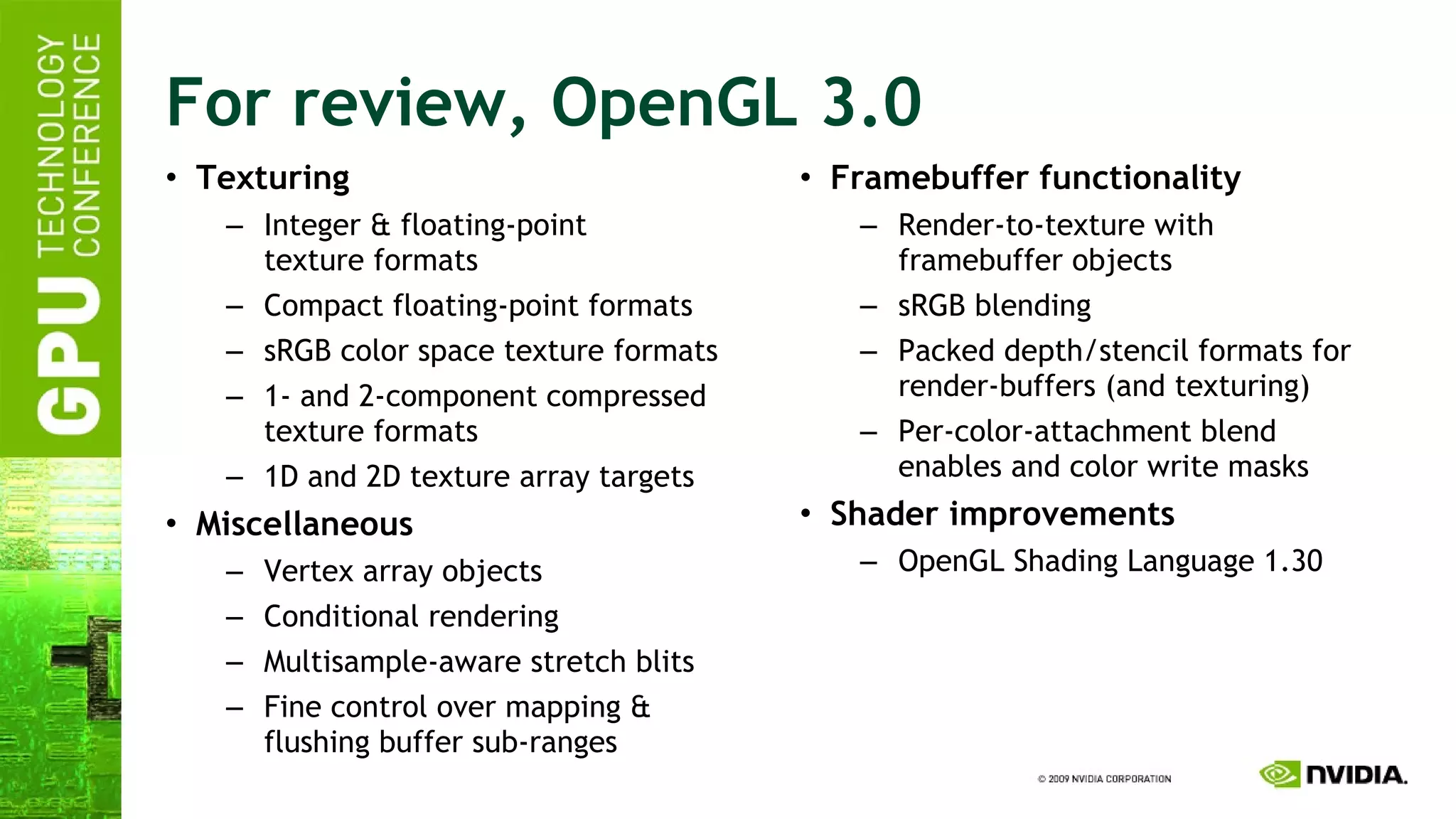 For review, OpenGL 3.0 Texturing Integer & floating-point texture formats Compact floating-point formats sRGB color space texture formats 1- and 2-component compressed texture formats 1D and 2D texture array targets Miscellaneous Vertex array objects Conditional rendering Multisample-aware stretch blits Fine control over mapping & flushing buffer sub-ranges Framebuffer functionality Render-to-texture with framebuffer objects sRGB blending Packed depth/stencil formats for render-buffers (and texturing) Per-color-attachment blend enables and color write masks Shader improvements OpenGL Shading Language 1.30 
